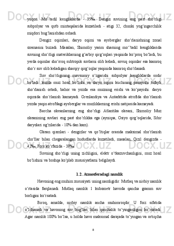yuqori.   Mo ’tadil   kengliklarda   -   35‰.   Dengiz   suvining   eng   past   sho rligiʻ ʻ
subpolyar   va   qutb   mintaqalarida   kuzatiladi   -   atigi   32,   chunki   yog ingarchilik	
ʻ
miqdori bug lanishdan oshadi.	
ʻ
Dengiz   oqimlari,   daryo   oqimi   va   aysberglar   sho rlanishning   zonal	
ʻ
sxemasini   buzadi.   Masalan,   Shimoliy   yarim   sharning   mo tadil   kengliklarida
ʻʼ
suvning sho rligi materiklarning g arbiy qirg oqlari yaqinida ko proq bo ladi, bu	
ʻ ʻ ʻ ʻ ʻ
yerda oqimlar sho rroq subtropik suvlarni olib keladi, sovuq oqimlar esa kamroq	
ʻ
sho r suv olib keladigan sharqiy qirg oqlar yaqinida kamroq sho rlanadi.	
ʻ ʻ ʻ
Suv   sho rligining   mavsumiy   o zgarishi   subpolyar   kengliklarda   sodir	
ʻ ʻ
bo ladi:   kuzda   muz   hosil   bo lishi   va   daryo   oqimi   kuchining   pasayishi   tufayli	
ʻ ʻ
sho rlanish   ortadi,   bahor   va   yozda   esa   muzning   erishi   va   ko payishi.   daryo
ʻ ʻ
oqimida   sho rlanish   kamayadi.   Grenlandiya   va   Antarktida   atrofida   sho rlanish	
ʻ ʻ
yozda yaqin atrofdagi aysberglar va muzliklarning erishi natijasida kamayadi.
Barcha   okeanlarning   eng   sho rligi   Atlantika   okeani,   Shimoliy   Muz	
ʻ
okeanining   suvlari   eng   past   sho rlikka   ega   (ayniqsa,   Osiyo   qirg oqlarida,   Sibir	
ʻ ʻ
daryolari og zilarida - 10% dan kam).	
ʻ
Okean   qismlari   -   dengizlar   va   qo ltiqlar   orasida   maksimal   sho rlanish	
ʻ ʻ
cho llar   bilan   chegaralangan   hududlarda   kuzatiladi,   masalan,   Qizil   dengizda   -	
ʻ
42‰, Fors ko rfazida - 39‰.	
ʻ
Suvning   sho rligi   uning   zichligini,   elektr   o tkazuvchanligini,   muz   hosil	
ʻ ʻ
bo lishini va boshqa ko plab xususiyatlarni belgilaydi.	
ʻ ʻ
1.2. Atmosferadagi namlik
Havoning eng muhim xususiyati uning namligidir. Mutlaq va nisbiy namlik
o rtasida   farqlanadi.   Mutlaq   namlik   1   kubometr   havoda   qancha   gramm   suv	
ʻ
borligini ko rsatadi.	
ʻ
Biroq,   amalda,   nisbiy   namlik   ancha   muhimroqdir.   U   foiz   sifatida
o lchanadi   va   havoning   suv   bug lari   bilan   qanchalik   to yinganligini   ko rsatadi.	
ʻ ʻ ʻ ʻ
Agar namlik 100% bo lsa, u holda havo maksimal darajada to yingan va ortiqcha	
ʻ ʻ
8 