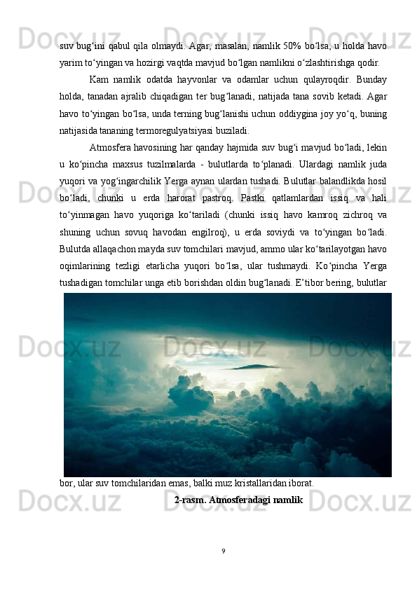 suv bug ini qabul qila olmaydi. Agar, masalan, namlik 50% bo lsa,  u holda havoʻ ʻ
yarim to yingan va hozirgi vaqtda mavjud bo lgan namlikni o zlashtirishga qodir.
ʻ ʻ ʻ
Kam   namlik   odatda   hayvonlar   va   odamlar   uchun   qulayroqdir.   Bunday
holda,  tanadan   ajralib  chiqadigan   ter   bug lanadi,   natijada  tana   sovib   ketadi.   Agar	
ʻ
havo to yingan bo lsa, unda terning bug lanishi uchun oddiygina joy yo q, buning	
ʻ ʻ ʻ ʻ
natijasida tananing termoregulyatsiyasi buziladi.
Atmosfera havosining har qanday hajmida suv bug i mavjud bo ladi, lekin	
ʻ ʻ
u   ko pincha   maxsus   tuzilmalarda   -   bulutlarda   to planadi.   Ulardagi   namlik   juda	
ʻ ʻ
yuqori va yog ingarchilik Yerga aynan ulardan tushadi. Bulutlar balandlikda hosil	
ʻ
bo ladi,   chunki   u   erda   harorat   pastroq.   Pastki   qatlamlardan   issiq   va   hali	
ʻ
to yinmagan   havo   yuqoriga   ko tariladi   (chunki   issiq   havo   kamroq   zichroq   va
ʻ ʻ
shuning   uchun   sovuq   havodan   engilroq),   u   erda   soviydi   va   to yingan   bo ladi.	
ʻ ʻ
Bulutda allaqachon mayda suv tomchilari mavjud, ammo ular ko tarilayotgan havo
ʻ
oqimlarining   tezligi   etarlicha   yuqori   bo lsa,   ular   tushmaydi.   Ko pincha   Yerga	
ʻ ʻ
tushadigan tomchilar unga etib borishdan oldin bug lanadi. E’tibor bering, bulutlar	
ʻ
bor, ular suv tomchilaridan emas, balki muz kristallaridan iborat.
2-rasm. Atmosferadagi namlik
9 