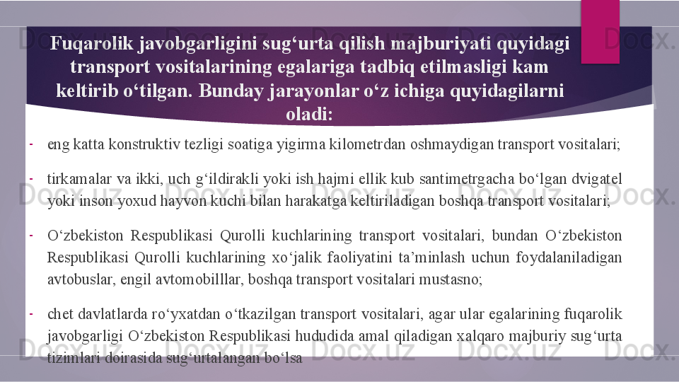 F uqarolik javobgarligini sug‘urta qilish majburiyati quyidagi 
transport vositalarining egalariga tadbiq etilmasligi kam 
keltirib o‘tilgan. Bunday jarayonlar o‘z ichiga quyidagilarni 
oladi:
-
eng kat t a konstruktiv tezligi soatiga yigirma kilometrdan oshmaydigan transport vositalari;
-
tirkamalar va ikki, uch g‘ildirakli yoki ish hajmi ellik kub santimetrgacha bo‘lgan dvigatel 
yoki inson yoxud hayvon kuchi bilan harakatga keltiriladigan boshqa transport vositalari;
-
O‘zbekiston  Respublikasi  Qurolli  k uchlarining  transport  vositalari,  bundan  O‘zbekiston 
Respublikasi  Qurolli  k uchlarining  xo‘jalik  faoliyatini  ta’minlash  uchun  foydalaniladigan 
avtobuslar, engil avtomobilllar, boshqa transport vositalari mustasno;
-
chet davlatlarda ro‘yxatdan o‘tkazilgan transport vositalari, agar ular egalarining fuqarolik 
javobgarligi O‘zbekiston Respublikasi hududida amal qiladigan xalqaro majburiy sug‘urta 
tizimlari doirasida sug‘urtalangan bo‘lsa        
