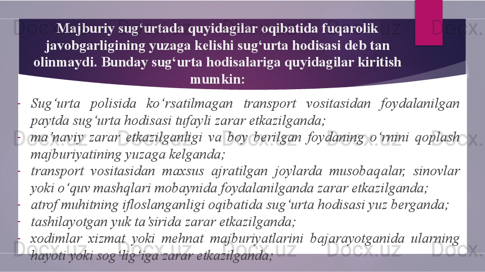 Majburiy sug‘urtada quyidagilar oqibatida fuqarolik 
javobgarligining yuzaga kelishi sug‘urta hodisasi deb tan 
olinmaydi. Bunday sug‘urta hodisalariga quyidagilar kiritish 
mumkin:
-
Sug‘urta  polisida  ko‘rsatilmagan  transport  vositasidan  foydalanilgan 
paytda sug‘urta hodisasi tufayli zarar etkazilganda;
-
ma’naviy  zarar  etkazilganligi  va  boy  berilgan  foydaning  o‘rnini  qoplash 
majburiyatining yuzaga kelganda;
-
transport  vositasidan  maxsus  ajratilgan  joylarda  musobaqalar,  sinovlar 
yoki o‘quv mashqlari mobaynida foydalanilganda zarar etkazilganda;
-
atrof muhitning ifloslanganligi oqibatida sug‘urta hodisasi yuz berganda;
-
tashilayotgan yuk ta’sirida zarar etkazilganda;
-
xodimlar  xizmat  yoki  mehnat  majburiyatlarini  bajarayotganida  ularning 
hayoti yoki sog‘lig‘iga zarar etkazilganda;        