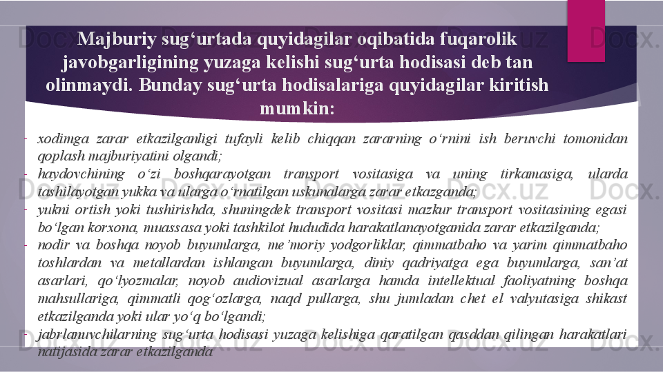 Majburiy sug‘urtada quyidagilar oqibatida fuqarolik 
javobgarligining yuzaga kelishi sug‘urta hodisasi deb tan 
olinmaydi. Bunday sug‘urta hodisalariga quyidagilar kiritish 
mumkin:
-
xodimga  zarar  etkazilganligi  tufayli  kelib  chiqqan  zararning  o‘rnini  ish  beruvchi  tomonidan 
qoplash majburiyatini olgandi;
-
haydovchining  o‘zi  boshqarayotgan  transport  vositasiga  va  uning  tirkamasiga,  ularda 
tashilayotgan yukka va ularga o‘rnatilgan uskunalarga zarar etkazganda;
-
yukni  ortish  yoki  tushirishda,  shuningdek  transport  vositasi  mazkur  transport  vositasining  egasi 
bo‘lgan korxona, muassasa yoki tashkilot hududida harakatlanayotganida zarar etkazilganda;
-
nodir  va  boshqa  noyob  buyumlarga,  me’moriy  yodgorliklar,  qimmatbaho  va  yarim  qimmatbaho 
toshlardan  va  metallardan  ishlangan  buyumlarga,  diniy  qadriyatga  ega  buyumlarga,  san’at 
asarlari,  qo‘lyozmalar,  noyob  audiovizual  asarlarga  hamda  intellektual  faoliyatning  boshqa 
mahsullariga,  qimmatli  qog‘ozlarga,  naqd  pullarga,  shu  jumladan  chet  el  valyutasiga  shikast 
etkazilganda yoki ular yo‘q bo‘lgandi;
-
jabrlanuvchilarning  sug‘urta  hodisasi  yuzaga  kelishiga  qaratilgan  qasddan  qilingan  harakatlari 
natijasida zarar etkazilganda        