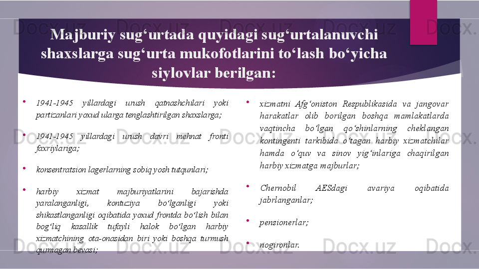 Majburiy sug‘urtada quyidagi sug‘urtalanuvchi 
shaxslarga sug‘urta mukofotlarini to‘lash bo‘yicha 
siylovlar berilgan:

1941-1945  yillardagi  urush  qatnashchilari  yoki 
partizanlari yoxud ularga tenglashtirilgan shaxslarga;

1941-1945  yillardagi  urush  davri  mehnat  fronti 
faxriylariga;

konsentratsion lagerlarning sobiq yosh tutqunlari;

harbiy  xizmat  majburiyatlarini  bajarishda 
yaralanganligi,  kontuziya  bo‘lganligi  yoki 
shikastlanganligi  oqibatida  yoxud  frontda  bo‘lish  bilan 
bog‘liq  kasallik  tufayli  halok  bo‘lgan  harbiy 
xizmatchining  ota-onasidan  biri  yoki  boshqa  turmush 
qurmagan bevasi; 
xizmatni  Afg‘oniston  Respublikasida  va  jangovar 
harakatlar  olib  borilgan  boshqa  mamlakatlarda 
vaqtincha  bo‘lgan  qo‘shinlarning  cheklangan 
kontingenti  tarkibida  o‘tagan  harbiy  xizmatchilar 
hamda  o‘quv  va  sinov  yig‘inlariga  chaqirilgan 
harbiy xizmatga majburlar;

Chernobil  AESdagi  avariya  oqibatida 
jabrlanganlar; 

pensionerlar;

nogironlar.        