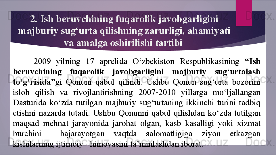 2.  Ish beruvchining fuqarolik javobgarligini 
majburiy sug‘urta qilish ning zarurligi, ahamiyati 
va amalga oshirilishi  tartibi 
2009  yilning  17  aprelida  O‘zbekiston  Respublikasining  “Ish 
beruvchining  fuqarolik  javobgarligini  majburiy  sug‘urtalash 
to‘g‘risida” gi  Qonuni  qabul  qilindi.  Ushbu  Qonun  sug‘urta  bozorini 
isloh  qilish  va  rivojlantirishning  2007-2010  yillarga  mo‘ljallangan 
Dasturida  ko‘zda  tutilgan  majburiy  sug‘urtaning  ikkinchi  turini  tadbiq 
etishni  nazarda  tutadi.  Ushbu  Qonunni  qabul  qilishdan  ko‘zda  tutilgan 
maqsad  mehnat  jarayonida  jarohat  olgan,  kasb  kasalligi  yoki  xizmat 
burchini    bajarayotgan  vaqtda  salomatligiga  ziyon  etkazgan 
kishilarning ijtimoiy   himoyasini ta’minlashdan iborat.        