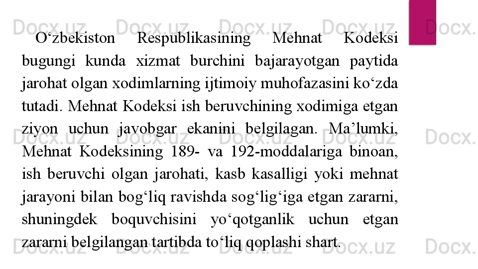 O‘zbekiston  Respublikasining  Mehnat  Kodeksi 
bugungi  kunda  xizmat  burchini  bajarayotgan  paytida 
jarohat olgan xodimlarning ijtimoiy muhofazasini ko‘zda 
tutadi. Mehnat Kodeksi ish beruvchining xodimiga etgan 
ziyon  uchun  javobgar  ekanini  belgilagan.  Ma’lumki, 
Mehnat  Kodeksining  189-  va  192-moddalariga  binoan, 
ish  beruvchi  olgan  jarohati,  kasb  kasalligi  yoki  mehnat 
jarayoni  bilan  bog‘liq  ravishda  sog‘lig‘iga  etgan  zararni, 
shuningdek  boquvchisini  yo‘qotganlik  uchun  etgan 
zararni belgilangan tartibda to‘liq qoplashi shart.  
