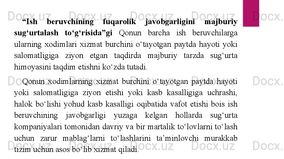 “ Ish  beruvchining  fuqarolik  javobgarligini  majburiy 
sug‘urtalash  to‘g‘risida”gi  Qonun  barcha  ish  beruvchilarga 
ularning  xodimlari  xizmat  burchini  o‘tayotgan  paytda  hayoti  yoki 
salomatligiga  ziyon  etgan  taqdirda  majburiy  tarzda  sug‘urta 
himoyasini taqdim etishni ko‘zda tutadi. 
Qonun  xodimlarning  xizmat  burchini  o‘tayotgan  paytda  hayoti 
yoki  salomatligiga  ziyon  etishi  yoki  kasb  kasalligiga  uchrashi, 
halok  bo‘lishi  yohud  kasb  kasalligi  oqibatida  vafot  etishi  bois  ish 
beruvchining  javobgarligi  yuzaga  kelgan  hollarda  sug‘urta 
kompaniyalari tomonidan davriy va bir martalik to‘lovlarni to‘lash 
uchun  zarur  mablag‘larni  to‘lashlarini  ta’minlovchi  murakkab 
tizim uchun asos bo‘lib xizmat qiladi.  