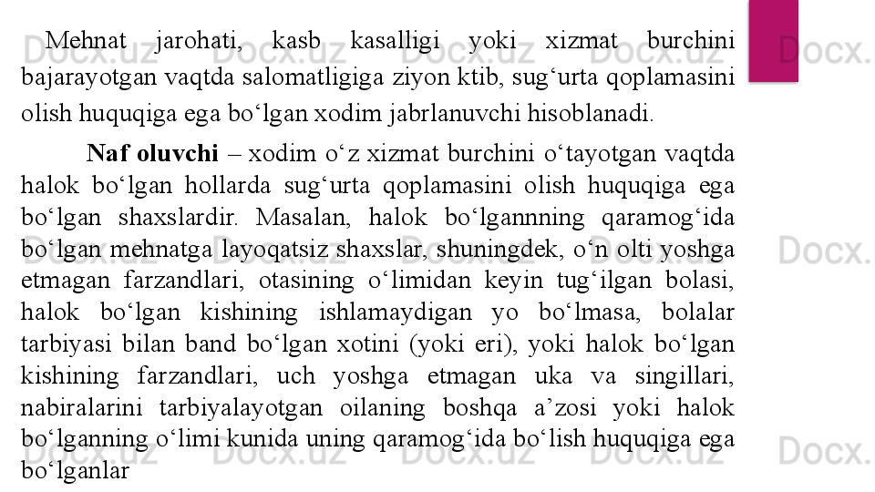 Mehnat  jarohati,  kasb  kasalligi  yoki  xizmat  burchini 
bajarayotgan vaqtda salomatligiga ziyon ktib, sug‘urta qoplamasini 
olish huquqiga ega bo‘lgan xodim jabrlanuvchi hisoblanadi.
Naf  oluvchi  –  xodim  o‘z  xizmat  burchini  o‘tayotgan  vaqtda 
halok  bo‘lgan  hollarda  sug‘urta  qoplamasini  olish  huquqiga  ega 
bo‘lgan  shaxslardir.  Masalan,  halok  bo‘lgannning  qaramog‘ida 
bo‘lgan  mehnatga  layoqatsiz  shaxslar,  shuningdek,  o‘n  olti  yoshga 
etmagan  farzandlari,  otasining  o‘limidan  keyin  tug‘ilgan  bolasi, 
halok  bo‘lgan  kishining  ishlamaydigan  yo  bo‘lmasa,  bolalar 
tarbiyasi  bilan  band  bo‘lgan  xotini  (yoki  eri),  yoki  halok  bo‘lgan 
kishining  farzandlari,  uch  yoshga  etmagan  uka  va  singillari, 
nabiralarini  tarbiyalayotgan  oilaning  boshqa  a’zosi  yoki  halok 
bo‘lganning o‘limi kunida uning qaramog‘ida bo‘lish huquqiga ega 
bo‘lganlar  