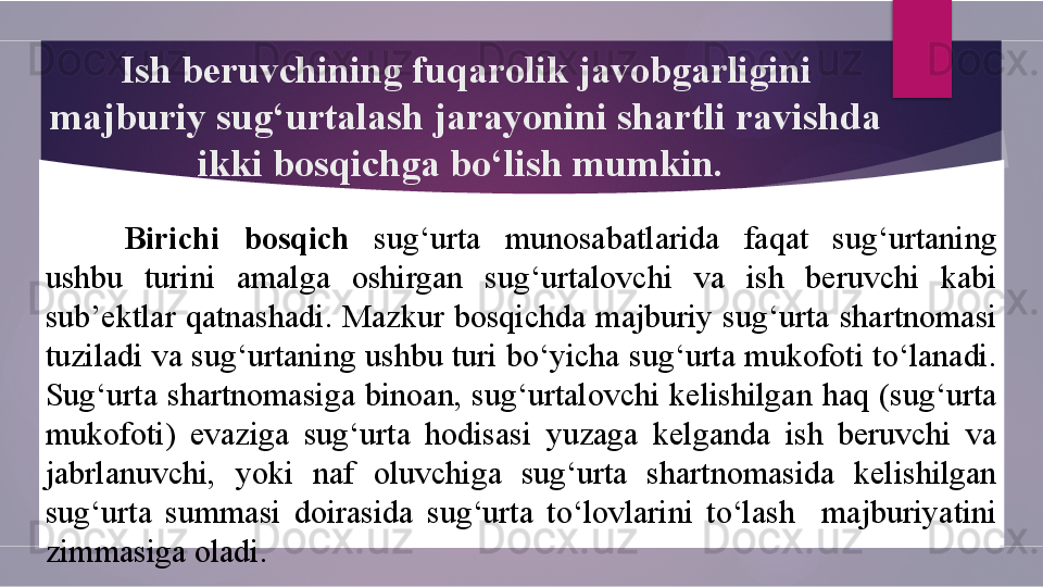 Ish beruvchining fuqarolik javobgarligini 
majburiy sug‘urtalash jarayonini shartli ravishda 
ikki bosqichga bo‘lish mumkin. 
Birichi  bosqich  sug‘urta  munosabatlarida  faqat  sug‘urtaning 
ushbu  turini  amalga  oshirgan  sug‘urtalovchi  va  ish  beruvchi  kabi 
sub’ektlar  qatnashadi.  Mazkur  bosqichda  majburiy  sug‘urta  shartnomasi 
tuziladi va sug‘urtaning ushbu turi bo‘yicha sug‘urta mukofoti to‘lanadi. 
Sug‘urta  shartnomasiga  binoan,  sug‘urtalovchi  kelishilgan  haq  (sug‘urta 
mukofoti)  evaziga  sug‘urta  hodisasi  yuzaga  kelganda  ish  beruvchi  va 
jabrlanuvchi,  yoki  naf  oluvchiga  sug‘urta  shartnomasida  kelishilgan 
sug‘urta  summasi  doirasida  sug‘urta  to‘lovlarini  to‘lash    majburiyatini 
zimmasiga oladi.