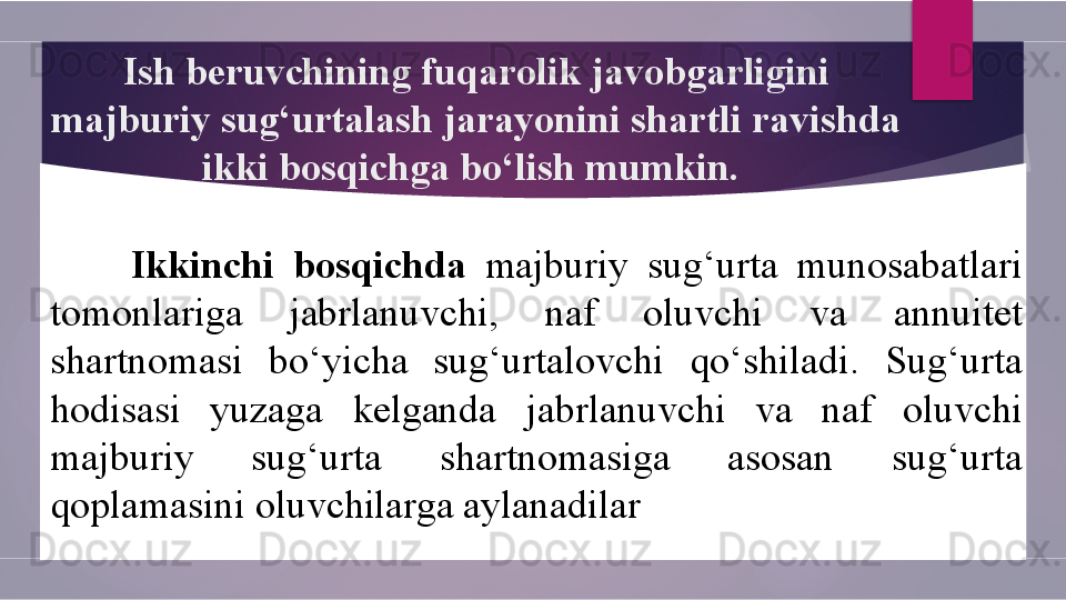 Ish beruvchining fuqarolik javobgarligini 
majburiy sug‘urtalash jarayonini shartli ravishda 
ikki bosqichga bo‘lish mumkin. 
Ikkinchi  bosqichda  majburiy  sug‘urta  munosabatlari 
tomonlariga  jabrlanuvchi,  naf  oluvchi  va  annuitet 
shartnomasi  bo‘yicha  sug‘urtalovchi  qo‘shiladi.  Sug‘urta 
hodisasi  yuzaga  kelganda  jabrlanuvchi  va  naf  oluvchi 
majburiy  sug‘urta  shartnomasiga  asosan  sug‘urta 
qoplamasini oluvchilarga aylanadilar        