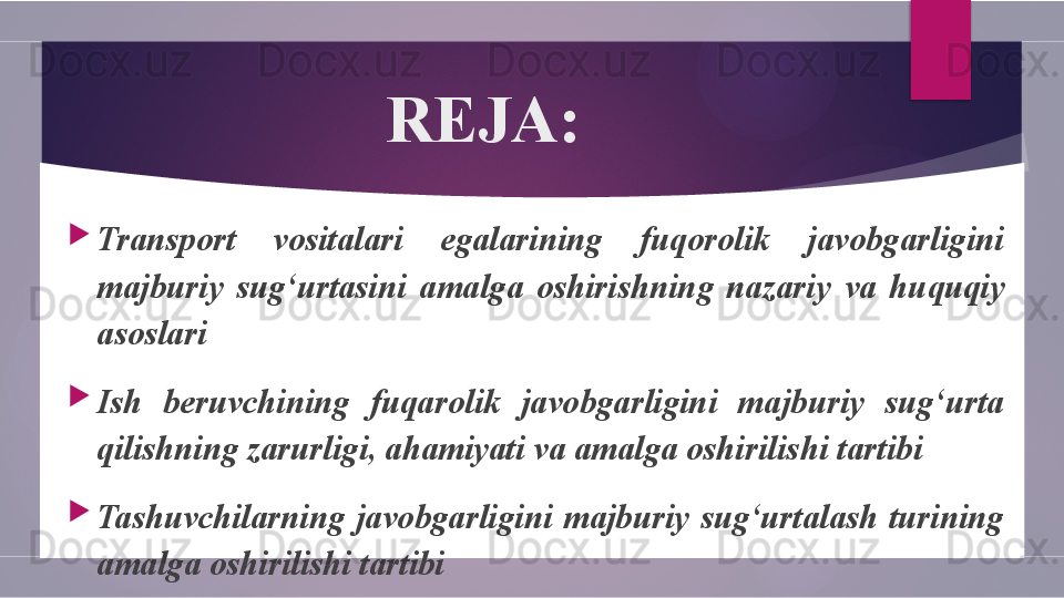 REJA:

Transport  vositalari  egalarining  fuqorolik  javobgarligini 
majburiy  sug‘urtasini  amalga  oshirishning  nazariy  va  huquqiy 
asoslari

Ish  beruvchining  fuqarolik  javobgarligini  majburiy  sug‘urta 
qilish ning zarurligi, ahamiyati va amalga oshirilishi  tartibi 

Tashuvchilarning  javobgarligini  majburiy  sug‘urtalash  turining 
amalga oshirilishi tartibi        