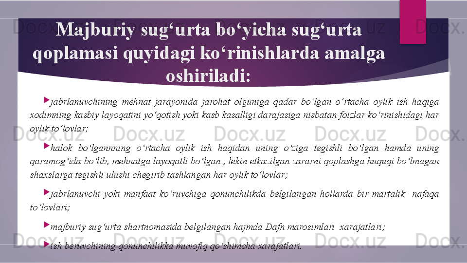 Majburiy sug‘urta bo‘yicha sug‘urta 
qoplamasi quyidagi ko‘rinishlarda amalga 
oshiriladi:

jabrlanuvchining  mehnat  jarayonida  jarohat  olguniga  qadar  bo‘lgan  o‘rtacha  oylik  ish  haqiga 
xodimning kasbiy layoqatini yo‘qotish yoki kasb kasalligi darajasiga nisbatan foizlar ko‘rinishidagi har 
oylik to‘lovlar;

halok  bo‘lgannning  o‘rtacha  oylik  ish  haqidan  uning  o‘ziga  tegishli  bo‘lgan  hamda  uning 
qaramog‘ida bo‘lib, mehnatga layoqatli bo‘lgan , lekin etkazilgan zararni qoplashga huquqi bo‘lmagan 
shaxslarga tegishli ulushi chegirib tashlangan har oylik to‘lovlar;

jabrlanuvchi  yoki  manfaat  ko‘ruvchiga  qonunchilikda  belgilangan  hollarda  bir  martalik    nafaqa 
to‘lovlari;

majburiy sug‘urta shartnomasida belgilangan hajmda Dafn marosimlari  xarajatlari;

ish beruvchining qonunchilikka muvofiq qo‘shimcha xarajatlari.        