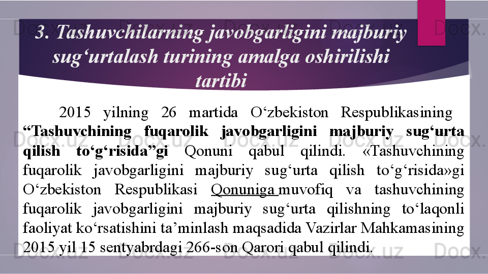 3.  Tashuvchilarning javobgarligini majburiy 
sug‘urtalash turining amalga oshirilishi 
tartibi
2015  yilning  26  martida   O‘zbekiston  Respublikasining   
“Tashuvchining  fuqarolik  javobgarligini  majburiy  sug‘urta 
qilish  to‘g‘risida”gi  Qonuni  qabul  qilindi.  «Tashuvchining 
fuqarolik  javobgarligini  majburiy  sug‘urta  qilish  to‘g‘risida»gi 
O‘zbekiston  Respublikasi  Qonuniga  muvofiq  va  tashuvchining 
fuqarolik  javobgarligini  majburiy  sug‘urta  qilishning  to‘laqonli 
faoliyat ko‘rsatishini ta’minlash maqsadida Vazirlar Mahkamasining 
2015 yil 15 sentyabrdagi 266-son Qarori qabul qilindi.        
