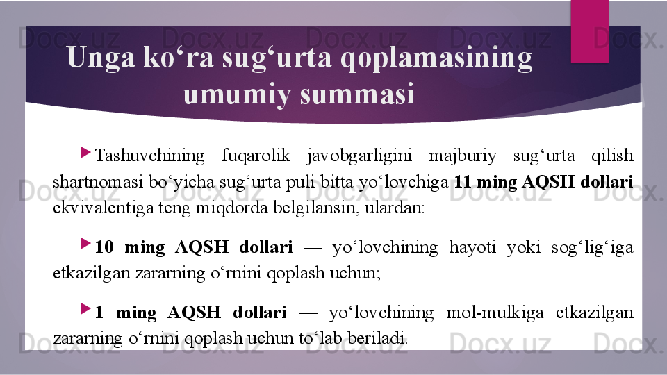 Unga ko‘ra sug‘urta qoplamasining 
umumiy summasi

Tashuvchining  fuqarolik  javobgarligini  majburiy  sug‘urta  qilish 
shartnomasi bo‘yicha sug‘urta puli bitta yo‘lovchiga  11 ming AQSH dollari  
ekvivalentiga teng miqdorda belgilansin, ulardan:

10  ming  AQSH  dollari  —  yo‘lovchining  hayoti  yoki  sog‘lig‘iga 
etkazilgan zararning o‘rnini qoplash uchun;

1  ming  AQSH  dollari  —  yo‘lovchining  mol-mulkiga  etkazilgan 
zararning o‘rnini qoplash uchun to‘lab beriladi.        