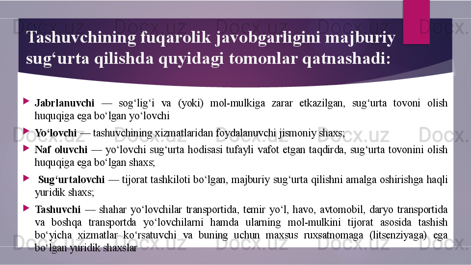 Tashuvchining fuqarolik javobgarligini majburiy 
sug‘urta qilishda quyidagi tomonlar qatnashadi: 

Jabrlanuvchi   —  sog‘lig‘i  va  (yoki)  mol-mulkiga  zarar  etkazilgan,  sug‘urta  tovoni  olish 
huquqiga ega bo‘lgan yo‘lovchi

Yo‘lovchi  — tashuvchining xizmatlaridan foydalanuvchi jismoniy shaxs;  

Naf  oluvchi   —  yo‘lovchi  sug‘urta  hodisasi  tufayli  vafot  etgan  taqdirda,  sug‘urta  tovonini  olish 
huquqiga ega bo‘lgan shaxs; 

  Sug‘urtalovchi   —  tijorat  tashkiloti  bo‘lgan,  majburiy  sug‘urta  qilishni  amalga  oshirishga  haqli 
yuridik shaxs;

Tashuvchi  —  shahar  yo‘lovchilar  transportida,  temir  yo‘l,  havo,  avtomobil,  daryo  transportida 
va  boshqa  transportda  yo‘lovchilarni  hamda  ularning  mol-mulkini  tijorat  asosida  tashish 
bo‘yicha  xizmatlar  ko‘rsatuvchi  va  buning  uchun  maxsus  ruxsatnomaga  (litsenziyaga)  ega 
bo‘lgan yuridik shaxslar        