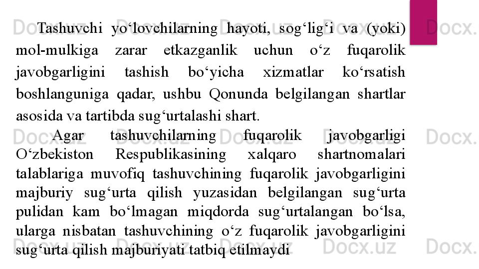 Tashuvchi  yo‘lovchilarning  hayoti,  sog‘lig‘i  va  (yoki) 
mol-mulkiga  zarar  etkazganlik  uchun  o‘z  fuqarolik 
javobgarligini  tashish  bo‘yicha  xizmatlar  ko‘rsatish 
boshlanguniga  qadar,  ushbu  Qonunda  belgilangan  shartlar 
asosida va tartibda sug‘urtalashi shart.
Agar  tashuvchilarning  fuqarolik  javobgarligi 
O‘zbekiston  Respublikasining  xalqaro  shartnomalari 
talablariga  muvofiq  tashuvchining  fuqarolik  javobgarligini 
majburiy  sug‘urta  qilish  yuzasidan  belgilangan  sug‘urta 
pulidan  kam  bo‘lmagan  miqdorda  sug‘urtalangan  bo‘lsa, 
ularga  nisbatan  tashuvchining  o‘z  fuqarolik  javobgarligini 
sug‘urta qilish majburiyati tatbiq etilmaydi  