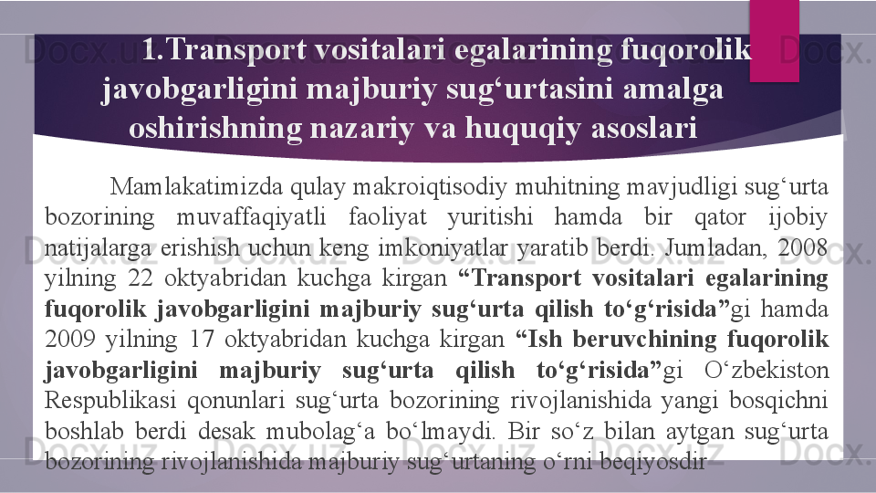 1. Transport vositalari egalarining fuqorolik 
javobgarligini majburiy sug‘urtasini amalga 
oshirishning nazariy  va  huquqiy asoslari
M amlakatimizda qulay makroiqtisodiy muhitning mavjudligi sug‘urta 
bozorining  muvaffaqiyatli  faoliyat  yuritishi  hamda  bir  qator  ijobiy 
natijalarga  erishish  uchun  keng  imkoniyatlar  yaratib  berdi.  Jumladan,  2008 
yilning  22  oktyabridan  kuchga  kirgan  “Transport  vositalari  egalarining 
fuqorolik  javobgarligini  majburiy  sug‘urta  qilish  to‘g‘risida” gi  hamda 
2009  yilning  17  oktyabridan  kuchga  kirgan  “Ish  beruvchining  fuqorolik 
javobgarligini  majburiy  sug‘urta  qilish  to‘g‘risida” gi  O‘zbekiston 
Respublikasi  qonunlari  sug‘urta  bozorining  rivojlanishida  yangi  bosqichni 
boshlab  berdi  desak  mubolag‘a  bo‘lmaydi.  Bir  so‘z  bilan  aytgan  sug‘urta 
bozorining rivojlanishida majburiy sug‘urtaning o‘rni beqiyosdir        