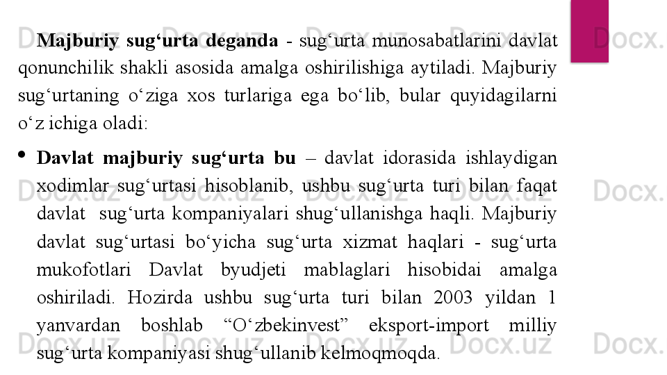 Majburiy  sug‘urta  deganda  -  sug‘urta  munosabatlarini  davlat 
qonunchilik  shakli  asosida  amalga  oshirilishiga  aytiladi.  Majburiy 
sug‘urtaning  o‘ziga  xos  turlariga  ega  bo‘lib,  bular  quyidagilarni 
o‘z ichiga oladi: 

Davlat  majburiy  sug‘urta  bu  –  davlat  idorasida  ishlaydigan 
xodimlar  sug‘urtasi  hisoblanib,  ushbu  sug‘urta  turi  bilan  faqat 
davlat    sug‘urta  kompaniyalari  shug‘ullanishga  haqli.  Majburiy 
davlat  sug‘urtasi  bo‘yicha  sug‘urta  xizmat  haqlari  -  sug‘urta 
mukofotlari  Davlat  byudjeti  mablaglari  hisobidai  amalga 
oshiriladi.  Hozirda  ushbu  sug‘urta  turi  bilan  2003  yildan  1 
yanvardan  boshlab  “O‘zbekinvest”  eksport-import  milliy 
sug‘urta kompaniyasi shug‘ullanib kelmoqmoqda.   