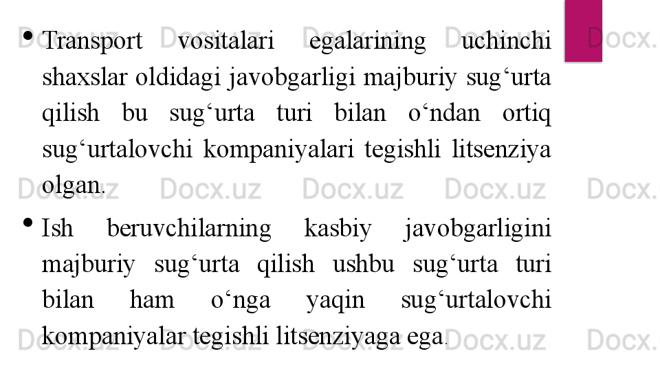 
Transport  vositalari  egalarining  uchinchi 
shaxslar  oldidagi  javobgarligi  majburiy sug‘urta 
qilish  bu  sug‘urta  turi  bilan  o‘ndan  ortiq 
sug‘urtalovchi  kompaniyalari  tegishli  litsenziya 
olgan.

Ish  beruvchilarning  kasbiy  javobgarligini 
majburiy  sug‘urta  qilish  ushbu  sug‘urta  turi 
bilan  ham  o‘nga  yaqin  sug‘urtalovchi 
kompaniyalar tegishli litsenziyaga ega .  