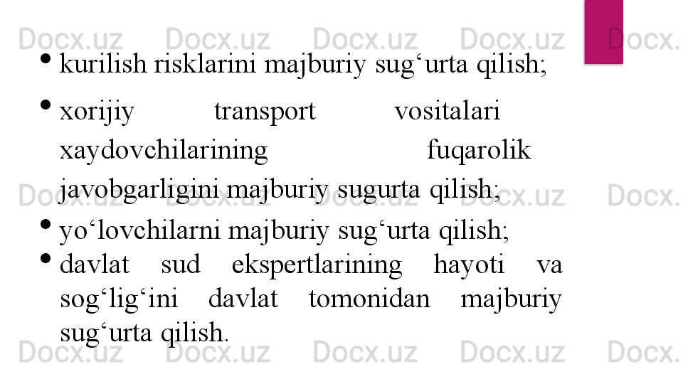 
kurilish risklarini majburiy su g‘ urta  q ilish;

xorijiy          transport          vositalari         
xaydovchilarining          fuqarolik   
javobgarligini majburiy sugurta  q ilish ;

yo‘lovchilarni majburiy sug‘urta qilish;

davlat  sud  ekspertlarining  hayoti  va 
sog‘lig‘ini  davlat  tomonidan  majburiy 
sug‘urta qilish.  