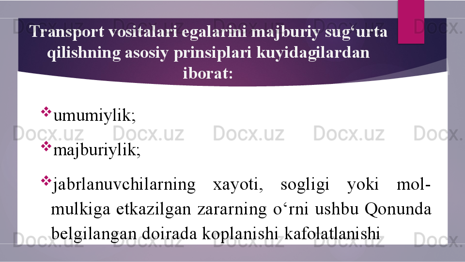 Transport vositalari egalarini majburiy su g‘ urta 
q ilishning asosiy prinsiplari kuyidagilardan 
iborat:

umumiylik;

majburiylik;

jabrlanuvchilarning  xayoti,  sogligi  yoki  mol-
mulkiga  etkazilgan  zararning  o‘ rni  ushbu  Q onunda 
belgilangan doirada koplanishi  kafolatlanishi        