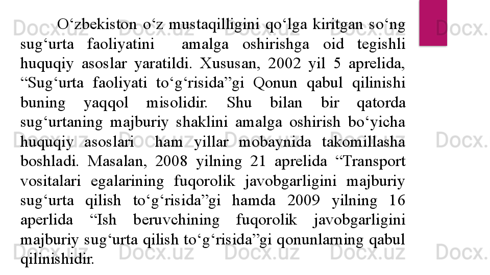 O‘zbekiston  o‘z  mustaqilligini  qo‘lga  kiritgan  so‘ng 
sug‘urta  faoliyatini    amalga  oshirishga  oid  tegishli 
huquqiy  asoslar  yaratildi.  Xususan,  2002  yil  5  aprelida, 
“Sug‘urta  faoliyati  to‘g‘risida”gi  Qonun  qabul  qilinishi 
buning  yaqqol  misolidir.  S h u  bilan  bir  qatorda 
sug‘urtaning  majburiy  shaklini  amalga  oshirish  bo‘yicha 
huquqiy  asoslari    ham  yillar  mobaynida  takomillasha 
boshladi.  Masalan,  2008  yilning  21  aprelida  “Transport 
vositalari  egalarining  fuqorolik  javobgarligini  majburiy 
sug‘urta  qilish  to‘g‘risida”gi  hamda  2009  yilning  16 
aperlida  “Ish  beruvchining  fuqorolik  javobgarligini 
majburiy sug‘urta qilish to‘g‘risida”gi qonunlarning qabul 
qilinishidir.   