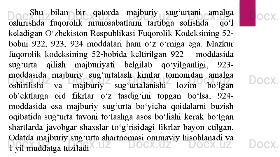 S h u  bilan  bir  qatorda  majburiy  sug‘urtani  amalga 
oshirishda  fuqorolik  munosabatlarni  tartibga  solishda    qo‘l 
keladigan O‘zbekiston Respublikasi Fuqorolik Kodeksining 52-
bobni  922,  923,  924  moddalari  ham  o‘z  o‘rniga  ega.  Mazkur 
fuqorolik  kodeksining  52-bobida  keltirilgan  922  –  moddasida 
sug‘urta  qilish  majburiyati  belgilab  qo‘yilganligi,  923-
moddasida  majburiy  sug‘urtalash  kimlar  tomonidan  amalga 
oshirilishi  va  majburiy  sug‘urtalanishi  lozim  bo‘lgan 
ob’ektlarga  oid  fikrlar  o‘z  tasdig‘ini  topgan  bo‘lsa,  924-
moddasida  esa  majburiy  sug‘urta  bo‘yicha  qoidalarni  buzish 
oqibatida  sug‘urta  tavoni  to‘lashga  asos  bo‘lishi  kerak  bo‘lgan 
shartlarda  javobgar  shaxslar  to‘g‘risidagi  fikrlar  bayon  etilgan. 
Odatda  majburiy  sug‘urta  shartnomasi  ommaviy  hisoblanadi  va 
1 yil muddatga tuziladi  