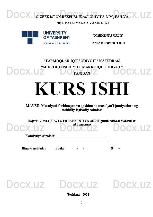 O‘ ZBEKISTON  RESPUBLIKASI OLIY TA’LIM , FAN VA
INNOVATSIYALAR  VAZIRLIGI
TOSHKENT AMALIY
FANLAR UNIVERSITETI
                                                       
“TARMOQLAR IQTISODIYOTI” KAFEDRASI
“MIKROIQTISODIYOT. MAKROIQTISODIYOT”
FANIDAN
KURS ISHI
MAVZU: Masulyati cheklangan va qoshimcha masulyatli jamiyatlarning
tashkiliy iqtisodiy sohalari 
 
Bajardi:  2-kurs   (BIA22-S-14) BANK ISHI VA AUDIT guruh talabasi Mahmudov
Abdumannop
 
    Komissiya a’zolari:____________________________
____________________________
Himoya natijasi: «______» baho «___» ________________ 20___y. 
Toshkent – 2024
1