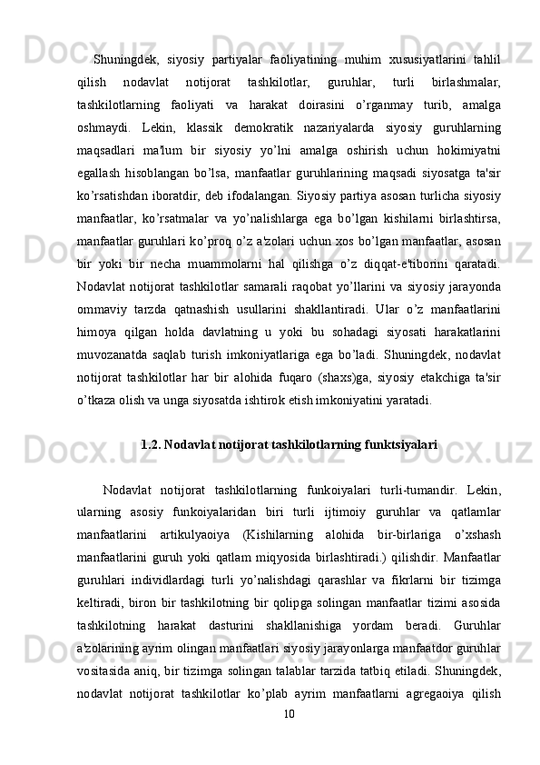 Shuningdek,   siyosiy   partiyalar   faoliyatining   muhim   xususiyatlarini   tahlil
qilish   nodavlat   notijorat   tashkilotlar,   guruhlar,   turli   birlashmalar,
tashkilotlarning   faoliyati   va   harakat   doirasini   o’rganmay   turib,   amalga
oshmaydi.   Lekin,   klassik   demokratik   nazariyalarda   siyosiy   guruhlarning
maqsadlari   ma'lum   bir   siyosiy   yo’lni   amalga   oshirish   uchun   hokimiyatni
egallash   hisoblangan   bo’lsa,   manfaatlar   guruhlarining   maqsadi   siyosatga   ta'sir
ko’rsatishdan iboratdir, deb ifodalangan. Siyosiy partiya asosan turlicha siyosiy
manfaatlar,   ko’rsatmalar   va   yo’nalishlarga   ega   bo’lgan   kishilarni   birlashtirsa,
manfaatlar guruhlari ko’proq o’z a'zolari uchun xos bo’lgan manfaatlar, asosan
bir   yoki   bir   necha   muammolarni   hal   qilishga   o’z   diqqat-e'tiborini   qaratadi.
Nodavlat   notijorat   tashkilotlar   samarali   raqobat   yo’llarini   va   siyosiy   jarayonda
ommaviy   tarzda   qatnashish   usullarini   shakllantiradi.   Ular   o’z   manfaatlarini
himoya   qilgan   holda   davlatning   u   yoki   bu   sohadagi   siyosati   harakatlarini
muvozanatda   saqlab   turish   imkoniyatlariga   ega   bo’ladi.   Shuningdek,   nodavlat
notijorat   tashkilotlar   har   bir   alohida   fuqaro   (shaxs)ga,   siyosiy   etakchiga   ta'sir
o’tkaza olish va unga siyosatda ishtirok etish imkoniyatini yaratadi.
1.2. Nodavlat notijorat tashkilotlarning   funktsiyalari
  Nodavlat   notijorat   tashkilotlarning   funkoiyalari   turli-tumandir.   Lekin,
ularning   asosiy   funkoiyalaridan   biri   turli   ijtimoiy   guruhlar   va   qatlamlar
manfaatlarini   artikulyaoiya   (Kishilarning   alohida   bir-birlariga   o’xshash
manfaatlarini   guruh   yoki   qatlam   miqyosida   birlashtiradi.)   qilishdir.   Manfaatlar
guruhlari   individlardagi   turli   yo’nalishdagi   qarashlar   va   fikrlarni   bir   tizimga
keltiradi,   biron  bir   tashkilotning   bir  qolipga  solingan   manfaatlar   tizimi   asosida
tashkilotning   harakat   dasturini   shakllanishiga   yordam   beradi.   Guruhlar
a'zolarining ayrim olingan manfaatlari siyosiy jarayonlarga manfaatdor guruhlar
vositasida  aniq, bir tizimga solingan talablar  tarzida  tatbiq etiladi.  Shuningdek,
nodavlat   notijorat   tashkilotlar   ko’plab   ayrim   manfaatlarni   agregaoiya   qilish
10 