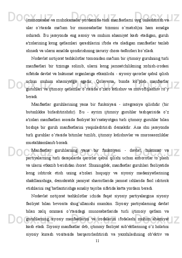 (munozaralar va muhokamalar yordamida turli manfaatlarni uyg’unlashtirish va
ular   o’rtasida   ma'lum   bir   munosabatlar   tizimini   o’rnatish)ni   ham   amalga
oshiradi.   Bu   jarayonda   eng   asosiy   va   muhim   ahamiyat   kasb   etadigan,   guruh
a'zolarining   keng   qatlamlari   qarashlarini   ifoda   eta   oladigan   manfaatlar   tanlab
olinadi va ularni amalda qondirishning zaruriy chora-tadbirlari ko’riladi.
Nodavlat notijorat tashkilotlar tomonidan ma'lum bir ijtimoiy guruhning turli
manfaatlari   bir   tizimga   solinib,   ularni   keng   jamoatchilikning   xohish-irodasi
sifatida davlat va hukumat organlariga etkazilishi - siyosiy qarorlar qabul qilish
uchun   muhim   ahamiyatga   egadir.   Qolaversa,   bunda   ko’plab   manfaatlar
guruhlari va ijtimoiy qatlamlar o’rtasida o’zaro kelishuv va muvofiqlashuv ro’y
beradi.
Manfaatlar   guruhlarining   yana   bir   funkoiyasi   -   integraoiya   qilishdir   (bir
butunlikka   birlashtirishdir).   Bu   -   ayrim   ijtimoiy   guruhlar   tashqarisida   o’z
a'zolari manfaatlari asosida faoliyat ko’rsatayotgan turli ijtimoiy guruhlar bilan
boshqa   bir   guruh   manfaatlarini   yaqinlashtirish   demakdir.   Ana   shu   jarayonda
turli  guruhlar   o’rtasida   bitimlar  tuzilib,   ijtimoiy  kelishuvlar  va  murosasozliklar
mustahkamlanib boradi.
Manfaatlar   guruhlarning   yana   bir   funkoiyasi   -   davlat,   hukumat   va
partiyalarning   turli   darajalarda   qarorlar   qabul   qilishi   uchun   axborotlar   to’plash
va ularni etkazib berishdan iborat. Shuningdek, manfaatlar guruhlari faoliyatida
keng   ishtirok   etish   uning   a'zolari   huquqiy   va   siyosiy   madaniyatlarining
shakllanishiga,   demokratik   jamiyat   sharoitlarida   jamoat   ishlarida   faol   ishtirok
etishlarini rag’batlantirishga amaliy tajriba sifatida katta yordam beradi.
Nodavlat   notijorat   tashkilotlar   ichida   faqat   siyosiy   partiyalargina   siyosiy
faoliyat   bilan   bevosita   shug’ullanishi   mumkin.   Siyosiy   partiyalarning   davlat
bilan   xalq   ommasi   o’rtasidagi   munosabatlarida   turli   ijtimoiy   qatlam   va
guruhlarning   siyosiy   manfaatlarini   va   irodalarini   ifodalashi   muhim   ahamiyat
kasb etadi. Siyosiy manfaatlar deb, ijtimoiy faoliyat sub'ektlarining o’z holatini
siyosiy   kurash   vositasida   barqarorlashtirish   va   yaxshilashning   ob'ektiv   va
11 