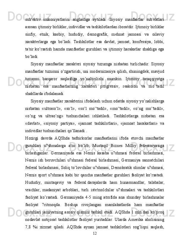 sub'ektiv   imkoniyatlarini   anglashga   aytiladi.   Siyosiy   manfaatlar   sub'ektlari
asosan ijtimoiy birliklar, individlar va tashkilotlardan iboratdir. Ijtimoiy birliklar
sinfiy,   etnik,   kasbiy,   hududiy,   demografik,   mehnat   jamoasi   va   oilaviy
xarakterlarga   ega   bo’ladi.   Tashkilotlar   esa   davlat,   jamoat,   konfessiya,   lobbi,
ta'sir ko’rsatish hamda manfaatlar guruhlari va ijtimoiy harakatlar shakliga ega
bo’ladi.
Siyosiy   manfaatlar   xarakteri   siyosiy   tuzumga   nisbatan   turlichadir.   Siyosiy
manfaatlar tuzumni o’zgartirish, uni modernizaoiya qilish, shuningdek, mavjud
tuzumni   barqaror   saqlashga   yo’naltirilishi   mumkin.   Ijtimoiy   taraqqiyotga
nisbatan   esa   manfaatlarning   xarakteri   progressiv,   reakoion   va   mo’'tadil
shakllarda ifodalanadi.
Siyosiy manfaatlar xarakterini ifodalash uchun odatda siyosiy yo’nalishlarga
nisbatan   «ultraso’l»,   «so’l»,   «so’l   mo’'tadil»,   «mo’'tadil»,   «o’ng   mo’'tadil»,
«o’ng   va   ultrao’ng»   tushunchalari   ishlatiladi.   Tashkilotlarga   nisbatan   esa
«davlat»,   «siyosiy   partiya»,   «jamoat   tashkilotlari»,   «jamoat   harakatlari»   va
individlar tushunchalari qo’llanadi .
Hozirgi   davrda   AQShda   tadbirkorlar   manfaatlarini   ifoda   etuvchi   manfaatlar
guruhlari   u?shmalarga   a'zo   bo’lib,   Mustaqil   Biznes   Milliy   federaoiyasiga
birlashganlar.   Germaniyada   esa   Nemis   kasaba   u?shmasi   federal   birlashmasi,
Nemis   ish   beruvchilari   u?shmasi   federal   birlashmasi,   Germaniya   sanoatchilari
federal birlashmasi, Soliq to’lovchilar u?shmasi, Demokratik olimlar u?shmasi,
Nemis sport u?shmasi kabi bir qancha manfaatlar  guruhlari faoliyat ko’rsatadi.
Hududiy,   mintaqaviy   va   federal   darajalarda   ham   hunarmandlar ,   talabalar,
vrachlar,   madaniyat   arboblari,   turli   iste'molchilar   u?shmalari   va   tashkilotlari
faoliyat   ko’rsatadi.   Germaniyada   4-5   ming   atrofida   ana   shunday   birlashmalar
faoliyat   ?ritmoqda.   Boshqa   rivojlangan   mamlakatlarda   ham   manfaatlar
guruhlari  jamiyatning  asosiy  qismini tashkil etadi.  AQShda 1 mln.dan  ko’proq
nodavlat   notijorat   tashkilotlar   faoliyat   yuritadilar.   Ularda   Amerika   aholisining
7,8   %i   xizmat   qiladi.   AQShda   aynan   jamoat   tashkilotlari   sog’liqni   saqlash,
12 