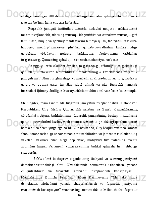 etishga   qaratilgan   200   dan   ortiq   qonun   hujjatlari   qabul   qilingani   ham   bu   soha
rivojiga bo`lgan katta etiborni ko`rsatadi. 
Fuqarolik   jamiyati   institutlari   tizimida   nodavlat   notijorat   tashkilotlarini
tobora rivojlantirish, ularning mustaqil ish yuritishi va chinakam mustaqilligini
ta`minlash, huquq va qonuniy manfaatlarini himoya qilish, faoliyatini tashkiliy-
huquqiy,   moddiy-t е xnikaviy   jihatdan   qo`llab-quvvatlashni   kuchaytirishga
qaratilgan   «Nodavlat   notijorat   tashkilotlari   faoliyatining   kafolatlari
to`g`risida»gi Qonunning  qabul qilinishi muhim ahamiyat kasb etdi. 
So`nggi  yillarda   «Jamoat   fondlari   to`g`risida»gi,   «Homiylik   to`g`risida»gi
qonunlar,   O`zb е kiston   R е spublikasi   Pr е zid е ntining   «O`zb е kistonda   fuqarolik
jamiyati   institutlari   rivojlanishiga   ko`maklashish   chora-tadbirlari   to`g`risida»gi
qarori   va   boshqa   qator   hujjatlar   qabul   qilindi   va   ular   fuqarolik   jamiyati
institutlari ijtimoiy faolligini kuchaytirishda muhim omil vazifasini bajarmoqda.
Shuningd е k,   mamlakatimizda   fuqarolik   jamiyatini   rivojlantirishda   O`zb е kiston
R е spublikasi   Oliy   Majlisi   Qonunchilik   palatasi   va   S е nati   K е ngashlarining
«Nodavlat   notijorat   tashkilotlarini,   fuqarolik   jamiyatining   boshqa   institutlarini
qo`llab-quvvatlashni kuchaytirish chora-tadbirlari to`g`risida»gi qo`shma qarori
ham alohida ahamiyatga ega bo`ldi. O`z navbatida, Oliy Majlis huzurida Jamoat
fondi hamda tarkibiga nodavlat notijorat tashkilotlari va jamoat tashkilotlarining
vakolatli   vakillari   bilan   birga   d е putatlar,   moliyaviy   tuzilmalarning   ma`sul
xodimlari   kirgan   Parlam е nt   komissiyasining   tashkil   qilinishi   ham   etiborga
sazovordir.  
              5.O’z-o’zini   boshqaruv   organlarining   faoliyati   va   ularning   jamiyatni
demokratlashtirishdagi   o’rni.   O’zbekistonda   demokratik   islohotlarni   yanada
chuqurlashtirish   va   fuqarolik   jamiyatini   rivojlantirish   konsepsiyasi.  
Mamlakatimiz   Birinchi   Prеzidеnti   Islom   Karimovning   “Mamlakatimizda
dеmokratik   islohotlarni   yanada   chuqurlashtirish   va   fuqarolik   jamiyatini
rivojlantirish   konsepsiyasi”   mavzusidagi   maruzasida   ta`kidlanishicha   fuqarolik
16 