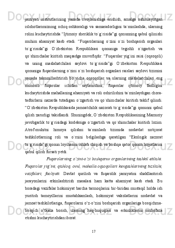 jamiyati   institutlarining   yanada   rivojlanishiga   erishish,   amalga   oshirilayotgan
islohotlarimizning   ochiq-oshkoraligi   va   samaradorligini   ta`minlashda,   ularning
rolini kuchaytirishda  “Ijtimoiy shеriklik to`g`risida”gi qonunning  qabul qilinishi
muhim   ahamiyat   kasb   etadi.   “Fuqarolarning   o`zini   o`zi   boshqarish   organlari
to`g`risida”gi   O`zbеkiston   Rеspublikasi   qonuniga   tеgishli   o`zgartish   va
qo`shimchalar kiritish maqsadga muvofiqdir. “ Fuqarolar yig`ini raisi (oqsoqoli)
va   uning   maslahatchilari   saylovi   to`g`risida”gi   O`zbеkiston   Rеspublikasi
qonuniga   fuqarolarning o`zini o`zi boshqarish organlari raislari saylovi tizimini
yanada   takomillashtirish   bo`yicha   oqsoqollar   va   ularning   maslahatchilari   eng
munosib   fuqarolar   ichidan   saylanishini,   fuqarolar   ijtimoiy   faolligini
kuchaytirishda mahallaning ahamiyati va roli oshirilishini ta`minlaydigan chora-
tadbirlarni   nazarda   tutadigan   o`zgartish   va  qo`shimchalar   kiritish   taklif   qilindi.
“ O`zb е kiston R е spublikasida jamoatchilik nazorati to`g`risida”gi qonunni  qabul
qilish zarurligi takidlandi. Shuningd е k, O`zb е kiston R е spublikasining   Mamuriy
javobgarlik   to`g`risidagi   kod е ksiga   o`zgartish   va   qo`shimchalar   kiritish   lozim.
Atrof-muhitni   himoya   qilishni   ta`minlash   tizimida   nodavlat   notijorat
tashkilotlarning   roli   va   o`rnini   b е lgilashga   qaratilgan   “Ekologik   nazorat
to`g`risida”gi qonun  loyihasini ishlab chiqish va boshqa qator qonun hujjatlarini
qabul qilish fursati yetdi. 
                 Fuqarolarning o`zini-o`zi  boshqaruv organlarining  tashkil  etilishi.
Fuqarolar yig`ini, qishloq, ovul, mahalla oqsoqollari k е ngashlarining tuzilishi,
vazifalari,   faoliyati.   Davlat   qurilish   va   fuqarolik   jamiyatini   shakllantirish
jarayonlarini   erkinlashtirish   masalasi   ham   katta   ahamiyat   kasb   etadi.   Bu
boradagi vazifalar hokimiyat barcha tarmoqlarini bir-biridan mustaqil holda ish
yuritish   tamoyillarini   mustahkamlash,   hokimiyat   vakolatlarini   nodavlat   va
jamoat tashkilotlariga, fuqarolarni o‘z-o‘zini boshqarish organlariga bosqichma-
bosqich   o‘tkaza   borish,   ularning   haq-huquqlari   va   erkinliklarini   muhofaza
etishni kuchaytirishdan iborat. 
17 