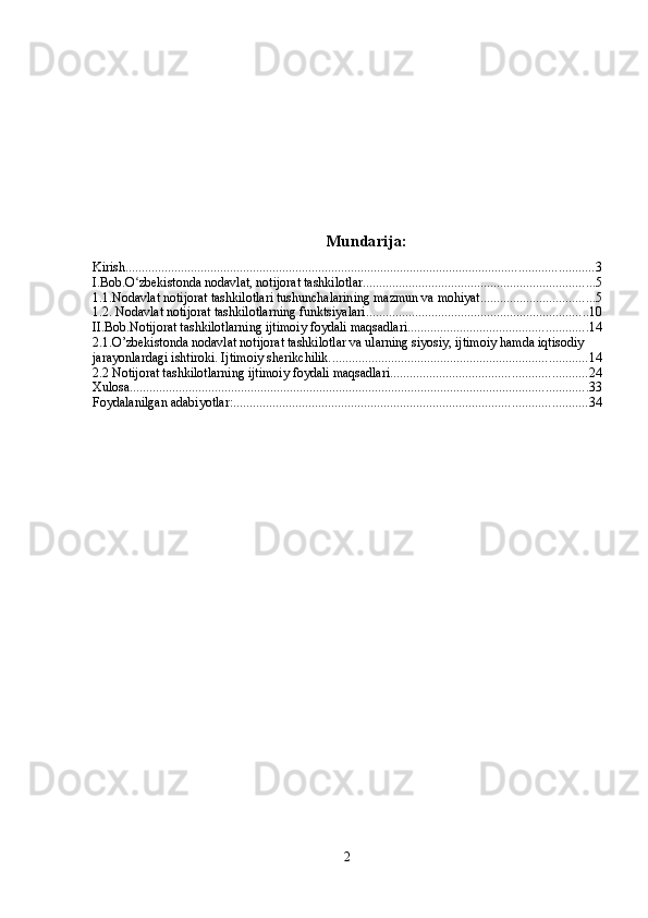 Mundarija:
Kirish ............................................................................................................................................... 3
I.Bob.O zbekistonda nodavlat, notijorat tashkilotlarʻ ....................................................................... 5
1.1.Nodavlat notijorat tashkilotlari tushunchalarining mazmun va mohiyat. .................................. 5
1.2. Nodavlat notijorat tashkilotlarning   funktsiyalari .................................................................... 10
II.Bob.Notijorat tashkilotlarning ijtimoiy foydali maqsadlari ....................................................... 14
2.1.O’zbekistonda nodavlat notijorat tashkilotlar va ularning siyosiy, ijtimoiy hamda iqtisodiy 
jarayonlardagi ishtiroki. Ijtimoiy sherikchilik. .............................................................................. 14
2.2 Notijorat tashkilotlarning ijtimoiy foydali maqsadlari ............................................................ 24
Xulosa ............................................................................................................................................ 33
Foydalanilgan adabiyotlar: ............................................................................................................ 34
2 