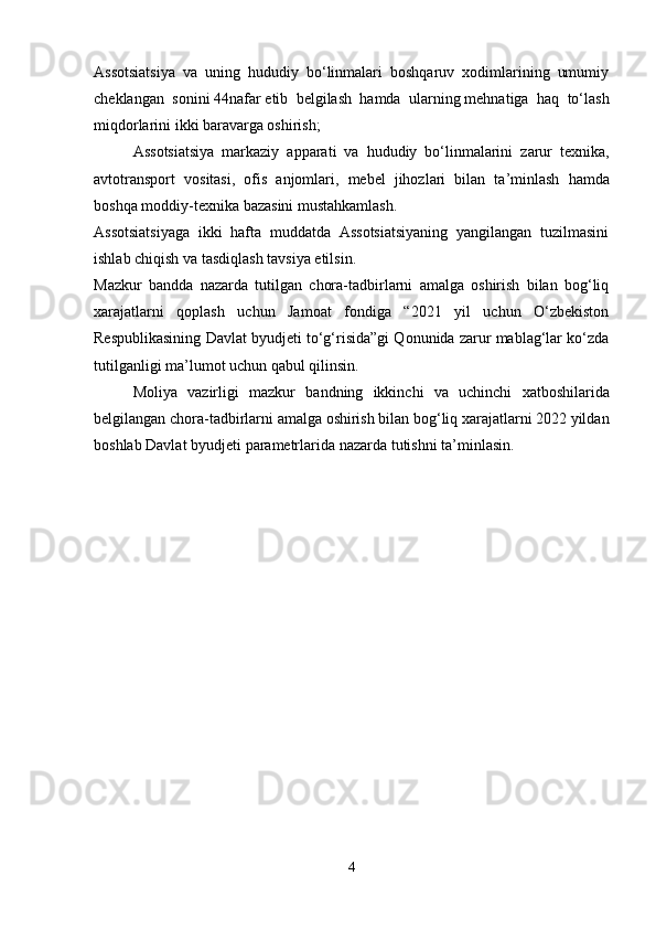 Assotsiatsiya   va   uning   hududiy   bo‘linmalari   boshqaruv   xodimlarining   umumiy
cheklangan   sonini   44nafar   etib   belgilash   hamda   ularning   mehnatiga   haq   to‘lash
miqdorlarini ikki baravarga oshirish;
Assotsiatsiya   markaziy   apparati   va   hududiy   bo ‘ linmalarini   zarur   texnika ,
avtotransport   vositasi ,   ofis   anjomlari ,   mebel   jihozlari   bilan   ta ’ minlash   hamda
boshqa   moddiy - texnika   bazasini   mustahkamlash .
Assotsiatsiyaga   ikki   hafta   muddatda   Assotsiatsiyaning   yangilangan   tuzilmasini
ishlab chiqish va tasdiqlash tavsiya etilsin.
Mazkur   bandda   nazarda   tutilgan   chora-tadbirlarni   amalga   oshirish   bilan   bog‘liq
xarajatlarni   qoplash   uchun   Jamoat   fondiga   “2021   yil   uchun   O‘zbekiston
Respublikasining Davlat byudjeti to‘g‘risida”gi Qonunida zarur mablag‘lar ko‘zda
tutilganligi ma’lumot uchun qabul qilinsin.
Moliya   vazirligi   mazkur   bandning   ikkinchi   va   uchinchi   xatboshilarida
belgilangan   chora - tadbirlarni   amalga   oshirish   bilan   bog ‘ liq   xarajatlarni  2022  yildan
boshlab   Davlat   byudjeti   parametrlarida   nazarda   tutishni   ta ’ minlasin .
4 