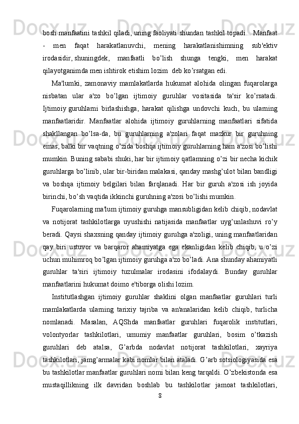 bosh manfaatini tashkil qiladi, uning faoliyati shundan tashkil topadi... Manfaat
-   men   faqat   harakatlanuvchi,   mening   harakatlanishimning   sub'ektiv
irodasidir,   shuningdek ,   manfaatli   bo’lish   shunga   tengki,   men   harakat
qilayotganimda men ishtirok etishim lozim  deb ko’rsatgan edi.
Ma'lumki,   zamonaviy   mamlakatlarda   hukumat   alohida   olingan   fuqarolarga
nisbatan   ular   a'zo   bo’lgan   ijtimoiy   guruhlar   vositasida   ta'sir   ko’rsatadi.
Ijtimoiy   guruhlarni   birlashishga ,   harakat   qilishga   undovchi   kuch,   bu   ularning
manfaatlaridir.   Manfaatlar   alohida   ijtimoiy   guruhlarning   manfaatlari   sifatida
shakllangan   bo’lsa-da,   bu   guruhlarning   a'zolari   faqat   mazkur   bir   guruhning
emas, balki bir vaqtning o’zida boshqa ijtimoiy guruhlarning ham a'zosi bo’lishi
mumkin. Buning sababi shuki, har bir ijtimoiy qatlamning o’zi bir necha kichik
guruhlarga bo’linib, ular bir-biridan malakasi, qanday mashg’ulot bilan bandligi
va   boshqa   ijtimoiy   belgilari   bilan   farqlanadi.   Har   bir   guruh   a'zosi   ish   joyida
birinchi, bo’sh vaqtida ikkinchi guruhning a'zosi bo’lishi mumkin.
Fuqarolarning ma'lum ijtimoiy guruhga mansubligidan kelib chiqib, nodavlat
va   notijorat   tashkilotlarga   uyushishi   natijasida   manfaatlar   uyg’unlashuvi   ro’y
beradi. Qaysi shaxsning qanday ijtimoiy guruhga a'zoligi, uning manfaatlaridan
qay   biri   ustuvor   va   barqaror   ahamiyatga   ega   ekanligidan   kelib   chiqib,   u   o’zi
uchun muhimroq bo’lgan ijtimoiy guruhga a'zo bo’ladi. Ana shunday ahamiyatli
guruhlar   ta'siri   ijtimoiy   tuzulmalar   irodasini   ifodalaydi.   Bunday   guruhlar
manfaatlarini hukumat doimo e'tiborga olishi lozim.
Institutlashgan   ijtimoiy   guruhlar   shaklini   olgan   manfaatlar   guruhlari   turli
mamlakatlarda   ularning   tarixiy   tajriba   va   an'analaridan   kelib   chiqib,   turlicha
nomlanadi.   Masalan,   AQShda   manfaatlar   guruhlari   fuqarolik   institutlari,
volontyorlar   tashkilotlari,   umumiy   manfaatlar   guruhlari,   bosim   o’tkazish
guruhlari   deb   atalsa,   G’arbda   nodavlat   notijorat   tashkilotlari,   xayriya
tashkilotlari, jamg’armalar kabi nomlar bilan ataladi. G’arb sotsiologiyasida esa
bu tashkilotlar manfaatlar guruhlari nomi bilan keng tarqaldi. O’zbekistonda esa
mustaqillikning   ilk   davridan   boshlab   bu   tashkilotlar   jamoat   tashkilotlari,
8
