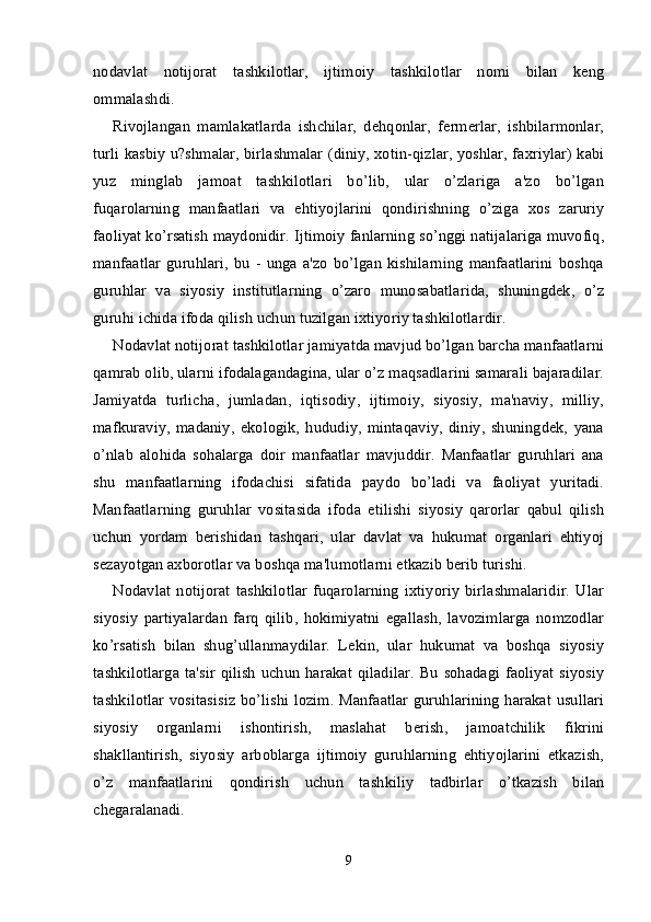 nodavlat   notijorat   tashkilotlar,   ijtimoiy   tashkilotlar   nomi   bilan   keng
ommalashdi.
Rivojlangan   mamlakatlarda   ishchilar,   dehqonlar,   fermerlar,   ishbilarmonlar,
turli kasbiy u?shmalar, birlashmalar (diniy, xotin-qizlar, yoshlar, faxriylar) kabi
yuz   minglab   jamoat   tashkilotlari   bo’lib,   ular   o’zlariga   a'zo   bo’lgan
fuqarolarning   manfaatlari   va   ehtiyojlarini   qondirishning   o’ziga   xos   zaruriy
faoliyat ko’rsatish maydonidir. Ijtimoiy fanlarning so’nggi natijalariga muvofiq,
manfaatlar   guruhlari,   bu   -   unga   a'zo   bo’lgan   kishilarning   manfaatlarini   boshqa
guruhlar   va   siyosiy   institutlarning   o’zaro   munosabatlarida,   shuningdek,   o’z
guruhi ichida ifoda qilish uchun tuzilgan ixtiyoriy tashkilotlardir.
Nodavlat notijorat tashkilotlar jamiyatda mavjud bo’lgan barcha manfaatlarni
qamrab olib, ularni ifodalagandagina, ular o’z maqsadlarini samarali bajaradilar.
Jamiyatda   turlicha,   jumladan,   iqtisodiy,   ijtimoiy,   siyosiy,   ma'naviy,   milliy,
mafkuraviy,   madaniy,   ekologik,   hududiy,   mintaqaviy,   diniy,   shuningdek,   yana
o’nlab   alohida   sohalarga   doir   manfaatlar   mavjuddir.   Manfaatlar   guruhlari   ana
shu   manfaatlarning   ifodachisi   sifatida   paydo   bo’ladi   va   faoliyat   yuritadi.
Manfaatlarning   guruhlar   vositasida   ifoda   etilishi   siyosiy   qarorlar   qabul   qilish
uchun   yordam   berishidan   tashqari,   ular   davlat   va   hukumat   organlari   ehtiyoj
sezayotgan axborotlar va boshqa ma'lumotlarni etkazib berib turishi.
Nodavlat   notijorat   tashkilotlar   fuqarolarning   ixtiyoriy   birlashmalaridir.   Ular
siyosiy   partiyalardan   farq   qilib,   hokimiyatni   egallash,   lavozimlarga   nomzodlar
ko’rsatish   bilan   shug’ullanmaydilar.   Lekin,   ular   hukumat   va   boshqa   siyosiy
tashkilotlarga  ta'sir  qilish  uchun  harakat  qiladilar.  Bu  sohadagi faoliyat  siyosiy
tashkilotlar vositasisiz bo’lishi lozim. Manfaatlar guruhlarining harakat usullari
siyosiy   organlarni   ishontirish,   maslahat   berish,   jamoatchilik   fikrini
shakllantirish,   siyosiy   arboblarga   ijtimoiy   guruhlarning   ehtiyojlarini   etkazish,
o’z   manfaatlarini   qondirish   uchun   tashkiliy   tadbirlar   o’tkazish   bilan
chegaralanadi.
9 