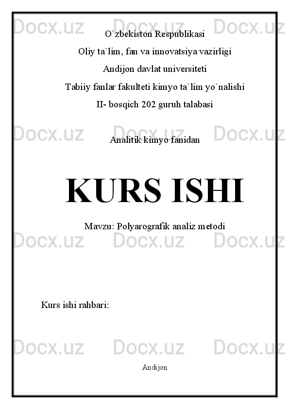 O`zbekiston Respublikasi
Oliy ta`lim, fan va innovatsiya vazirligi
Andijon davlat universiteti 
Tabiiy fanlar fakulteti kimyo ta`lim yo`nalishi 
II- bosqich 202 guruh talabasi
Analitik kimyo fanidan 
KURS ISHI
Mavzu:  Polyarografik analiz metodi
Kurs ishi rahbari:                             
Andijon 