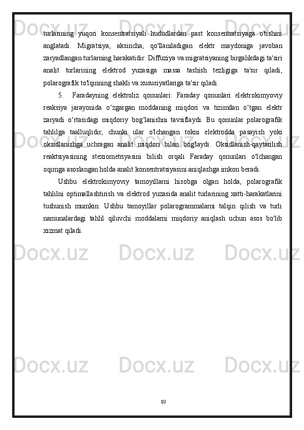 turlarining   yuqori   konsentratsiyali   hududlardan   past   konsentratsiyaga   o'tishini
anglatadi.   Migratsiya,   aksincha,   qo'llaniladigan   elektr   maydoniga   javoban
zaryadlangan turlarning harakatidir. Diffuziya va migratsiyaning birgalikdagi ta'siri
analit   turlarining   elektrod   yuzasiga   massa   tashish   tezligiga   ta'sir   qiladi,
polarografik to'lqinning shakli va xususiyatlariga ta'sir qiladi.
5. Faradayning   elektroliz   qonunlari:   Faraday   qonunlari   elektrokimyoviy
reaksiya   jarayonida   o zgargan   moddaning   miqdori   va   tizimdan   o tgan   elektrʻ ʻ
zaryadi   o rtasidagi   miqdoriy   bog lanishni   tavsiflaydi.   Bu   qonunlar   polarografik	
ʻ ʻ
tahlilga   taalluqlidir,   chunki   ular   o'lchangan   tokni   elektrodda   pasayish   yoki
oksidlanishga   uchragan   analit   miqdori   bilan   bog'laydi.   Oksidlanish-qaytarilish
reaktsiyasining   stexiometriyasini   bilish   orqali   Faraday   qonunlari   o'lchangan
oqimga asoslangan holda analit konsentratsiyasini aniqlashga imkon beradi.
Ushbu   elektrokimyoviy   tamoyillarni   hisobga   olgan   holda,   polarografik
tahlilni   optimallashtirish   va  elektrod   yuzasida   analit   turlarining  xatti-harakatlarini
tushunish   mumkin.   Ushbu   tamoyillar   polarogrammalarni   talqin   qilish   va   turli
namunalardagi   tahlil   qiluvchi   moddalarni   miqdoriy   aniqlash   uchun   asos   bo'lib
xizmat qiladi.
10 