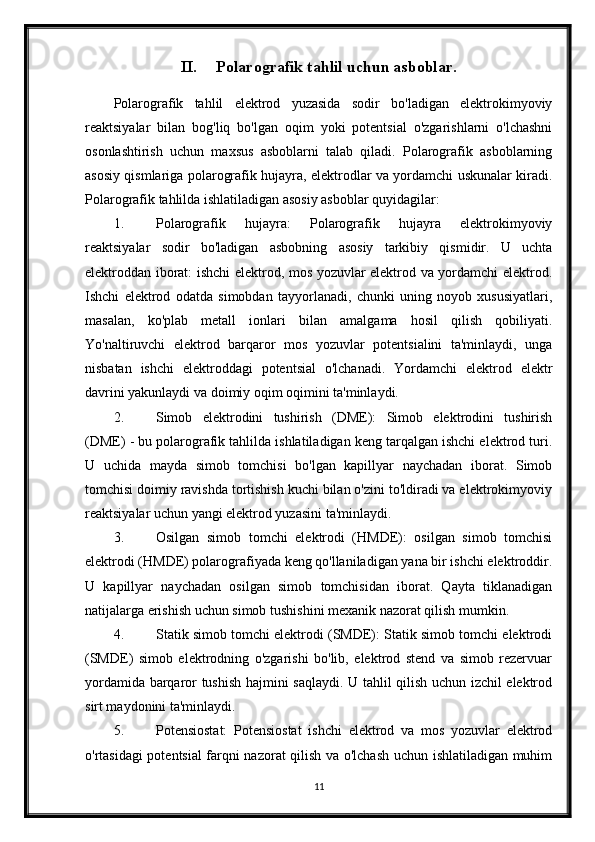 II. Polarografik tahlil uchun asboblar.
Polarografik   tahlil   elektrod   yuzasida   sodir   bo'ladigan   elektrokimyoviy
reaktsiyalar   bilan   bog'liq   bo'lgan   oqim   yoki   potentsial   o'zgarishlarni   o'lchashni
osonlashtirish   uchun   maxsus   asboblarni   talab   qiladi.   Polarografik   asboblarning
asosiy qismlariga polarografik hujayra, elektrodlar va yordamchi uskunalar kiradi.
Polarografik tahlilda ishlatiladigan asosiy asboblar quyidagilar:
1. Polarografik   hujayra:   Polarografik   hujayra   elektrokimyoviy
reaktsiyalar   sodir   bo'ladigan   asbobning   asosiy   tarkibiy   qismidir.   U   uchta
elektroddan iborat: ishchi elektrod, mos yozuvlar elektrod va yordamchi elektrod.
Ishchi   elektrod   odatda   simobdan   tayyorlanadi,   chunki   uning   noyob   xususiyatlari,
masalan,   ko'plab   metall   ionlari   bilan   amalgama   hosil   qilish   qobiliyati.
Yo'naltiruvchi   elektrod   barqaror   mos   yozuvlar   potentsialini   ta'minlaydi,   unga
nisbatan   ishchi   elektroddagi   potentsial   o'lchanadi.   Yordamchi   elektrod   elektr
davrini yakunlaydi va doimiy oqim oqimini ta'minlaydi.
2. Simob   elektrodini   tushirish   (DME):   Simob   elektrodini   tushirish
(DME) - bu polarografik tahlilda ishlatiladigan keng tarqalgan ishchi elektrod turi.
U   uchida   mayda   simob   tomchisi   bo'lgan   kapillyar   naychadan   iborat.   Simob
tomchisi doimiy ravishda tortishish kuchi bilan o'zini to'ldiradi va elektrokimyoviy
reaktsiyalar uchun yangi elektrod yuzasini ta'minlaydi.
3. Osilgan   simob   tomchi   elektrodi   (HMDE):   osilgan   simob   tomchisi
elektrodi (HMDE) polarografiyada keng qo'llaniladigan yana bir ishchi elektroddir.
U   kapillyar   naychadan   osilgan   simob   tomchisidan   iborat.   Qayta   tiklanadigan
natijalarga erishish uchun simob tushishini mexanik nazorat qilish mumkin.
4. Statik simob tomchi elektrodi (SMDE): Statik simob tomchi elektrodi
(SMDE)   simob   elektrodning   o'zgarishi   bo'lib,   elektrod   stend   va   simob   rezervuar
yordamida barqaror tushish hajmini saqlaydi. U tahlil qilish uchun izchil elektrod
sirt maydonini ta'minlaydi.
5. Potensiostat:   Potensiostat   ishchi   elektrod   va   mos   yozuvlar   elektrod
o'rtasidagi potentsial farqni nazorat qilish va o'lchash uchun ishlatiladigan muhim
11 