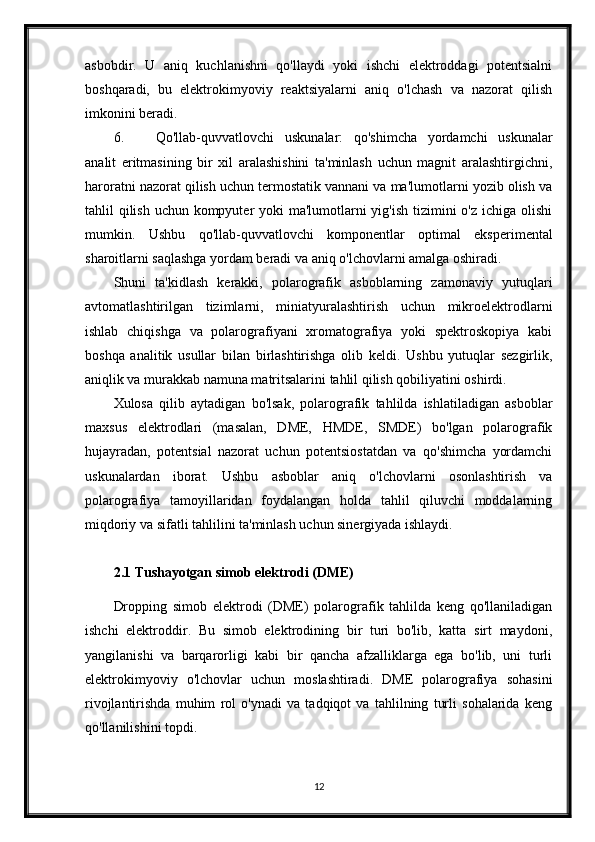 asbobdir.   U   aniq   kuchlanishni   qo'llaydi   yoki   ishchi   elektroddagi   potentsialni
boshqaradi,   bu   elektrokimyoviy   reaktsiyalarni   aniq   o'lchash   va   nazorat   qilish
imkonini beradi.
6. Qo'llab-quvvatlovchi   uskunalar:   qo'shimcha   yordamchi   uskunalar
analit   eritmasining   bir   xil   aralashishini   ta'minlash   uchun   magnit   aralashtirgichni,
haroratni nazorat qilish uchun termostatik vannani va ma'lumotlarni yozib olish va
tahlil qilish uchun kompyuter  yoki ma'lumotlarni yig'ish tizimini o'z ichiga olishi
mumkin.   Ushbu   qo'llab-quvvatlovchi   komponentlar   optimal   eksperimental
sharoitlarni saqlashga yordam beradi va aniq o'lchovlarni amalga oshiradi.
Shuni   ta'kidlash   kerakki,   polarografik   asboblarning   zamonaviy   yutuqlari
avtomatlashtirilgan   tizimlarni,   miniatyuralashtirish   uchun   mikroelektrodlarni
ishlab   chiqishga   va   polarografiyani   xromatografiya   yoki   spektroskopiya   kabi
boshqa   analitik   usullar   bilan   birlashtirishga   olib   keldi.   Ushbu   yutuqlar   sezgirlik,
aniqlik va murakkab namuna matritsalarini tahlil qilish qobiliyatini oshirdi.
Xulosa   qilib   aytadigan   bo'lsak,   polarografik   tahlilda   ishlatiladigan   asboblar
maxsus   elektrodlari   (masalan,   DME,   HMDE,   SMDE)   bo'lgan   polarografik
hujayradan,   potentsial   nazorat   uchun   potentsiostatdan   va   qo'shimcha   yordamchi
uskunalardan   iborat.   Ushbu   asboblar   aniq   o'lchovlarni   osonlashtirish   va
polarografiya   tamoyillaridan   foydalangan   holda   tahlil   qiluvchi   moddalarning
miqdoriy va sifatli tahlilini ta'minlash uchun sinergiyada ishlaydi.
2.1 Tushayotgan simob elektrodi (DME)
Dropping   simob   elektrodi   (DME)   polarografik   tahlilda   keng   qo'llaniladigan
ishchi   elektroddir.   Bu   simob   elektrodining   bir   turi   bo'lib,   katta   sirt   maydoni,
yangilanishi   va   barqarorligi   kabi   bir   qancha   afzalliklarga   ega   bo'lib,   uni   turli
elektrokimyoviy   o'lchovlar   uchun   moslashtiradi.   DME   polarografiya   sohasini
rivojlantirishda   muhim   rol   o'ynadi   va   tadqiqot   va   tahlilning   turli   sohalarida   keng
qo'llanilishini topdi.
12 