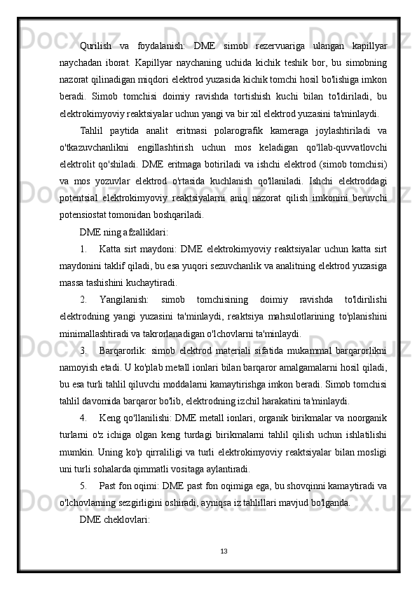 Qurilish   va   foydalanish:   DME   simob   rezervuariga   ulangan   kapillyar
naychadan   iborat.   Kapillyar   naychaning   uchida   kichik   teshik   bor,   bu   simobning
nazorat qilinadigan miqdori elektrod yuzasida kichik tomchi hosil bo'lishiga imkon
beradi.   Simob   tomchisi   doimiy   ravishda   tortishish   kuchi   bilan   to'ldiriladi,   bu
elektrokimyoviy reaktsiyalar uchun yangi va bir xil elektrod yuzasini ta'minlaydi.
Tahlil   paytida   analit   eritmasi   polarografik   kameraga   joylashtiriladi   va
o'tkazuvchanlikni   engillashtirish   uchun   mos   keladigan   qo'llab-quvvatlovchi
elektrolit  qo'shiladi.  DME  eritmaga botiriladi  va ishchi  elektrod (simob tomchisi)
va   mos   yozuvlar   elektrod   o'rtasida   kuchlanish   qo'llaniladi.   Ishchi   elektroddagi
potentsial   elektrokimyoviy   reaktsiyalarni   aniq   nazorat   qilish   imkonini   beruvchi
potensiostat tomonidan boshqariladi.
DME ning afzalliklari:
1. Katta   sirt   maydoni:   DME   elektrokimyoviy   reaktsiyalar   uchun   katta   sirt
maydonini taklif qiladi, bu esa yuqori sezuvchanlik va analitning elektrod yuzasiga
massa tashishini kuchaytiradi.
2. Yangilanish:   simob   tomchisining   doimiy   ravishda   to'ldirilishi
elektrodning   yangi   yuzasini   ta'minlaydi,   reaktsiya   mahsulotlarining   to'planishini
minimallashtiradi va takrorlanadigan o'lchovlarni ta'minlaydi.
3. Barqarorlik:   simob   elektrod   materiali   sifatida   mukammal   barqarorlikni
namoyish etadi. U ko'plab metall ionlari bilan barqaror amalgamalarni hosil qiladi,
bu esa turli tahlil qiluvchi moddalarni kamaytirishga imkon beradi. Simob tomchisi
tahlil davomida barqaror bo'lib, elektrodning izchil harakatini ta'minlaydi.
4. Keng qo'llanilishi: DME metall ionlari, organik birikmalar va noorganik
turlarni   o'z   ichiga   olgan   keng   turdagi   birikmalarni   tahlil   qilish   uchun   ishlatilishi
mumkin. Uning ko'p qirraliligi va turli elektrokimyoviy reaktsiyalar bilan mosligi
uni turli sohalarda qimmatli vositaga aylantiradi.
5. Past fon oqimi: DME past fon oqimiga ega, bu shovqinni kamaytiradi va
o'lchovlarning sezgirligini oshiradi, ayniqsa iz tahlillari mavjud bo'lganda.
DME cheklovlari:
13 