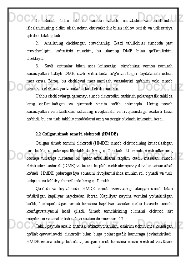 1. Simob   bilan   ishlash:   simob   zaharli   moddadir   va   atrof-muhit
ifloslanishining  oldini olish uchun ehtiyotkorlik bilan ishlov berish va utilizatsiya
qilishni talab qiladi.
2. Analitning   cheklangan   eruvchanligi:   Ba'zi   tahlilchilar   simobda   past
eruvchanligini   ko'rsatishi   mumkin,   bu   ularning   DME   bilan   qo'llanilishini
cheklaydi.
3. Suvli   eritmalar   bilan   mos   kelmasligi:   simobning   yomon   namlash
xususiyatlari   tufayli   DME   suvli   eritmalarda   to'g'ridan-to'g'ri   foydalanish   uchun
mos   emas.   Biroq,   bu   cheklovni   mos   namlash   vositalarini   qo'shish   yoki   simob
plyonkali elektrod yordamida bartaraf etish mumkin.
Ushbu cheklovlarga qaramay, simob elektrodini tushirish polarografik tahlilda
keng   qo'llaniladigan   va   qimmatli   vosita   bo'lib   qolmoqda.   Uning   noyob
xususiyatlari   va   afzalliklari   sohaning   rivojlanishi   va   rivojlanishiga   sezilarli   hissa
qo'shdi, bu esa turli tahliliy moddalarni aniq va sezgir o'lchash imkonini berdi.
2.2 Osilgan simob tomchi elektrodi (HMDE)
Osilgan simob  tomchi  elektrodi  (HMDE)  simob elektrodining ixtisoslashgan
turi   bo'lib,   u   polarografik   tahlilda   keng   qo'llaniladi.   U   simob   elektrodlarining
boshqa   turlariga   nisbatan   bir   qator   afzalliklarni   taqdim   etadi,   masalan,   simob
elektrodini tushirish (DME) va bu uni ko'plab elektrokimyoviy ilovalar uchun afzal
ko'radi.  HMDE   polarografiya  sohasini   rivojlantirishda   muhim   rol   o'ynadi   va   turli
tadqiqot va tahliliy sharoitlarda keng qo'llanildi.
Qurilish   va   foydalanish:   HMDE   simob   rezervuariga   ulangan   simob   bilan
to'ldirilgan   kapillyar   naychadan   iborat.   Kapillyar   naycha   vertikal   yo'naltirilgan
bo'lib,   boshqariladigan   simob   tomchisi   kapillyar   uchidan   osilib   turuvchi   tomchi
konfiguratsiyasini   hosil   qiladi.   Simob   tomchisining   o'lchami   elektrod   sirt
maydonini nazorat qilish uchun sozlanishi mumkin.-12
Tahlil paytida analit eritmasi o'tkazuvchanlikni oshirish uchun mos keladigan
qo'llab-quvvatlovchi   elektrolit   bilan   birga   polarografik   kameraga   joylashtiriladi.
HMDE   eritma   ichiga  botiriladi,  osilgan   simob  tomchisi  ishchi   elektrod  vazifasini
14 