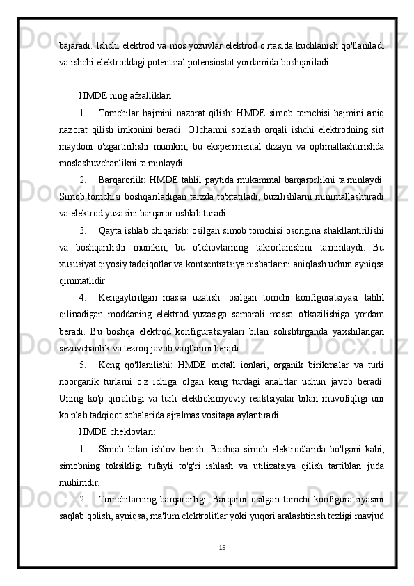 bajaradi. Ishchi elektrod va mos yozuvlar elektrod o'rtasida kuchlanish qo'llaniladi
va ishchi elektroddagi potentsial potensiostat yordamida boshqariladi.
HMDE ning afzalliklari:
1. Tomchilar   hajmini   nazorat   qilish:   HMDE   simob   tomchisi   hajmini   aniq
nazorat   qilish   imkonini   beradi.   O'lchamni   sozlash   orqali   ishchi   elektrodning   sirt
maydoni   o'zgartirilishi   mumkin,   bu   eksperimental   dizayn   va   optimallashtirishda
moslashuvchanlikni ta'minlaydi.
2. Barqarorlik:  HMDE  tahlil  paytida mukammal  barqarorlikni  ta'minlaydi.
Simob tomchisi boshqariladigan tarzda to'xtatiladi, buzilishlarni minimallashtiradi
va elektrod yuzasini barqaror ushlab turadi.
3. Qayta ishlab chiqarish: osilgan simob tomchisi osongina shakllantirilishi
va   boshqarilishi   mumkin,   bu   o'lchovlarning   takrorlanishini   ta'minlaydi.   Bu
xususiyat qiyosiy tadqiqotlar va kontsentratsiya nisbatlarini aniqlash uchun ayniqsa
qimmatlidir.
4. Kengaytirilgan   massa   uzatish:   osilgan   tomchi   konfiguratsiyasi   tahlil
qilinadigan   moddaning   elektrod   yuzasiga   samarali   massa   o'tkazilishiga   yordam
beradi.   Bu   boshqa   elektrod   konfiguratsiyalari   bilan   solishtirganda   yaxshilangan
sezuvchanlik va tezroq javob vaqtlarini beradi.
5. Keng   qo'llanilishi:   HMDE   metall   ionlari,   organik   birikmalar   va   turli
noorganik   turlarni   o'z   ichiga   olgan   keng   turdagi   analitlar   uchun   javob   beradi.
Uning   ko'p   qirraliligi   va   turli   elektrokimyoviy   reaktsiyalar   bilan   muvofiqligi   uni
ko'plab tadqiqot sohalarida ajralmas vositaga aylantiradi.
HMDE cheklovlari:
1. Simob   bilan   ishlov   berish:   Boshqa   simob   elektrodlarida   bo'lgani   kabi,
simobning   toksikligi   tufayli   to'g'ri   ishlash   va   utilizatsiya   qilish   tartiblari   juda
muhimdir.
2. Tomchilarning   barqarorligi:   Barqaror   osilgan   tomchi   konfiguratsiyasini
saqlab qolish, ayniqsa, ma'lum elektrolitlar yoki yuqori aralashtirish tezligi mavjud
15 