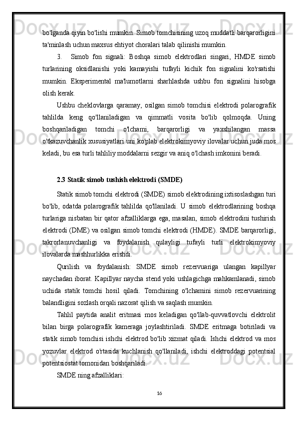 bo'lganda qiyin bo'lishi mumkin. Simob tomchisining uzoq muddatli barqarorligini
ta'minlash uchun maxsus ehtiyot choralari talab qilinishi mumkin.
3. Simob   fon   signali:   Boshqa   simob   elektrodlari   singari,   HMDE   simob
turlarining   oksidlanishi   yoki   kamayishi   tufayli   kichik   fon   signalini   ko'rsatishi
mumkin.   Eksperimental   ma'lumotlarni   sharhlashda   ushbu   fon   signalini   hisobga
olish kerak.
Ushbu   cheklovlarga   qaramay,   osilgan   simob   tomchisi   elektrodi   polarografik
tahlilda   keng   qo'llaniladigan   va   qimmatli   vosita   bo'lib   qolmoqda.   Uning
boshqariladigan   tomchi   o'lchami,   barqarorligi   va   yaxshilangan   massa
o'tkazuvchanlik xususiyatlari uni ko'plab elektrokimyoviy ilovalar uchun juda mos
keladi, bu esa turli tahliliy moddalarni sezgir va aniq o'lchash imkonini beradi.
2.3 Statik simob tushish elektrodi (SMDE)
Statik simob tomchi elektrodi (SMDE) simob elektrodining ixtisoslashgan turi
bo'lib,   odatda   polarografik   tahlilda   qo'llaniladi.   U   simob   elektrodlarining   boshqa
turlariga nisbatan  bir  qator  afzalliklarga  ega, masalan,  simob elektrodini  tushirish
elektrodi (DME) va osilgan simob tomchi elektrodi (HMDE). SMDE barqarorligi,
takrorlanuvchanligi   va   foydalanish   qulayligi   tufayli   turli   elektrokimyoviy
ilovalarda mashhurlikka erishdi.
Qurilish   va   foydalanish:   SMDE   simob   rezervuariga   ulangan   kapillyar
naychadan iborat. Kapillyar naycha stend yoki ushlagichga mahkamlanadi, simob
uchida   statik   tomchi   hosil   qiladi.   Tomchining   o'lchamini   simob   rezervuarining
balandligini sozlash orqali nazorat qilish va saqlash mumkin.
Tahlil   paytida   analit   eritmasi   mos   keladigan   qo'llab-quvvatlovchi   elektrolit
bilan   birga   polarografik   kameraga   joylashtiriladi.   SMDE   eritmaga   botiriladi   va
statik simob  tomchisi  ishchi  elektrod bo'lib xizmat  qiladi. Ishchi  elektrod va mos
yozuvlar   elektrod   o'rtasida   kuchlanish   qo'llaniladi,   ishchi   elektroddagi   potentsial
potentsiostat tomonidan boshqariladi.
SMDE ning afzalliklari:
16 