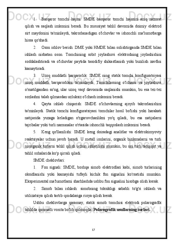 1. Barqaror   tomchi   hajmi:   SMDE   barqaror   tomchi   hajmini   aniq   nazorat
qilish   va   saqlash   imkonini   beradi.   Bu   xususiyat   tahlil   davomida   doimiy   elektrod
sirt   maydonini   ta'minlaydi,   takrorlanadigan   o'lchovlar   va   ishonchli   ma'lumotlarga
hissa qo'shadi.
2. Oson ishlov berish: DME yoki HMDE bilan solishtirganda SMDE bilan
ishlash   nisbatan   oson.   Tomchining   sobit   joylashuvi   elektrodning   joylashishini
soddalashtiradi   va   o'lchovlar   paytida   tasodifiy   shikastlanish   yoki   buzilish   xavfini
kamaytiradi.
3. Uzoq   muddatli   barqarorlik:   SMDE   ning   statik   tomchi   konfiguratsiyasi
uzoq   muddatli   barqarorlikni   ta'minlaydi.   Tomchilarning   o'lchami   va   joylashuvi
o'rnatilgandan   so'ng,   ular   uzoq   vaqt   davomida   saqlanishi   mumkin,   bu   esa   tez-tez
sozlashni talab qilmasdan uzluksiz o'lchash imkonini beradi.
4. Qayta   ishlab   chiqarish:   SMDE   o'lchovlarning   ajoyib   takrorlanishini
ta'minlaydi.   Statik   tomchi   konfiguratsiyasi   tomchilar   hosil   bo'lishi   yoki   harakati
natijasida   yuzaga   keladigan   o'zgaruvchanlikni   yo'q   qiladi,   bu   esa   natijalarni
tajribalar yoki turli namunalar o'rtasida ishonchli taqqoslash imkonini beradi.
5. Keng   qo'llanilishi:   SMDE   keng   doiradagi   analitlar   va   elektrokimyoviy
reaktsiyalar   uchun   javob   beradi.   U   metall   ionlarini,   organik   birikmalarni   va   turli
noorganik turlarni tahlil  qilish uchun ishlatilishi  mumkin, bu uni  turli  tadqiqot  va
tahlil sohalarida ko'p qirrali qiladi.
SMDE cheklovlari:
1. Fon   signali:   SMDE,   boshqa   simob   elektrodlari   kabi,   simob   turlarining
oksidlanishi   yoki   kamayishi   tufayli   kichik   fon   signalini   ko'rsatishi   mumkin.
Eksperimental ma'lumotlarni sharhlashda ushbu fon signalini hisobga olish kerak.
2. Simob   bilan   ishlash:   simobning   toksikligi   sababli   to'g'ri   ishlash   va
utilizatsiya qilish tartib-qoidalariga rioya qilish kerak.
Ushbu   cheklovlarga   qaramay,   statik   simob   tomchisi   elektrodi   polarografik
tahlilda qimmatli vosita bo'lib qolmoqda.  Polarografik usullarning turlari.
17 