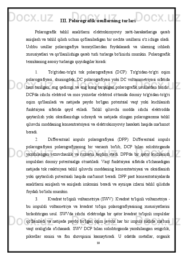 III. Polarografik usullarning turlari
Polarografik   tahlil   analitlarni   elektrokimyoviy   xatti-harakatlariga   qarab
aniqlash va tahlil qilish uchun qo'llaniladigan bir nechta usullarni o'z ichiga oladi.
Ushbu   usullar   polarografiya   tamoyillaridan   foydalanadi   va   ularning   ishlash
xususiyatlari va qo'llanilishiga qarab turli turlarga bo'linishi mumkin.   Polarografik
texnikaning asosiy turlariga quyidagilar kiradi:
1. To'g'ridan-to'g'ri   tok   polarografiyasi   (DCP):   To'g'ridan-to'g'ri   oqim
polarografiyasi, shuningdek, DC polarografiyasi yoki DC voltammetriyasi sifatida
ham   tanilgan,  eng  qadimgi  va  eng  keng   tarqalgan  polarografik  usullardan   biridir.
DCPda ishchi  elektrod va mos yozuvlar elektrod o'rtasida doimiy to'g'ridan-to'g'ri
oqim   qo'llaniladi   va   natijada   paydo   bo'lgan   potentsial   vaqt   yoki   kuchlanish
funktsiyasi   sifatida   qayd   etiladi.   Tahlil   qiluvchi   modda   ishchi   elektrodda
qaytarilish   yoki   oksidlanishga   uchraydi   va   natijada   olingan   polarogramma   tahlil
qiluvchi moddaning konsentratsiyasi va elektrokimyoviy harakati haqida ma'lumot
beradi.
2. Differentsial   impuls   polarografiyasi   (DPP):   Differentsial   impuls
polarografiyasi   polarografiyaning   bir   varianti   bo'lib,   DCP   bilan   solishtirganda
yaxshilangan   sezuvchanlik   va   ruxsatni   taqdim   etadi.   DPPda   bir   qator   kuchlanish
impulslari   doimiy   potentsialga   o'rnatiladi.   Vaqt   funktsiyasi   sifatida   o'lchanadigan
natijada   tok   reaktsiyasi   tahlil   qiluvchi   moddaning   konsentratsiyasi   va   oksidlanish
yoki   qaytarilish   potentsiali  haqida  ma'lumot   beradi.  DPP  past   konsentratsiyalarda
analitlarni   aniqlash   va   aniqlash   imkonini   beradi   va   ayniqsa   izlarni   tahlil   qilishda
foydali bo'lishi mumkin.
3. Kvadrat to'lqinli voltametriya (SWV): Kvadrat to'lqinli voltametriya -
bu   impulsli   voltametriya   va   kvadrat   to'lqin   polarografiyasining   xususiyatlarini
birlashtirgan   usul.   SWVda   ishchi   elektrodga   bir   qator   kvadrat   to'lqinli   impulslar
qo'llaniladi   va   natijada   paydo   bo'lgan   oqim   javobi   har   bir   impuls   siklida   ma'lum
vaqt   oralig'ida   o'lchanadi.   SWV  DCP   bilan   solishtirganda   yaxshilangan   sezgirlik,
piksellar   sonini   va   fon   shovqinini   kamaytiradi.   U   odatda   metallar,   organik
18 