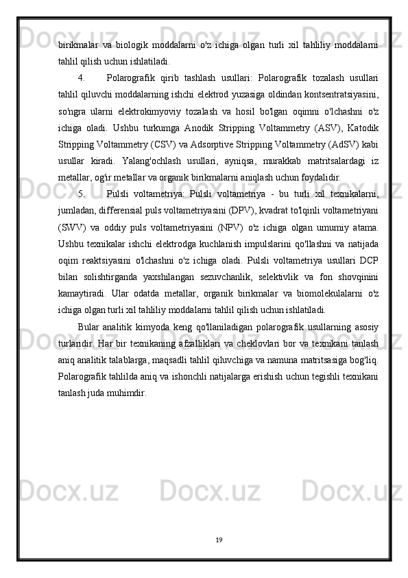 birikmalar   va   biologik   moddalarni   o'z   ichiga   olgan   turli   xil   tahliliy   moddalarni
tahlil qilish uchun ishlatiladi.
4. Polarografik   qirib   tashlash   usullari:   Polarografik   tozalash   usullari
tahlil qiluvchi moddalarning ishchi elektrod yuzasiga oldindan kontsentratsiyasini,
so'ngra   ularni   elektrokimyoviy   tozalash   va   hosil   bo'lgan   oqimni   o'lchashni   o'z
ichiga   oladi.   Ushbu   turkumga   Anodik   Stripping   Voltammetry   (ASV),   Katodik
Stripping Voltammetry (CSV) va Adsorptive Stripping Voltammetry (AdSV) kabi
usullar   kiradi.   Yalang'ochlash   usullari,   ayniqsa,   murakkab   matritsalardagi   iz
metallar, og'ir metallar va organik birikmalarni aniqlash uchun foydalidir.
5. Pulsli   voltametriya:   Pulsli   voltametriya   -   bu   turli   xil   texnikalarni,
jumladan, differensial puls voltametriyasini (DPV), kvadrat to'lqinli voltametriyani
(SWV)   va   oddiy   puls   voltametriyasini   (NPV)   o'z   ichiga   olgan   umumiy   atama.
Ushbu   texnikalar   ishchi   elektrodga   kuchlanish   impulslarini   qo'llashni   va   natijada
oqim   reaktsiyasini   o'lchashni   o'z   ichiga   oladi.   Pulsli   voltametriya   usullari   DCP
bilan   solishtirganda   yaxshilangan   sezuvchanlik,   selektivlik   va   fon   shovqinini
kamaytiradi.   Ular   odatda   metallar,   organik   birikmalar   va   biomolekulalarni   o'z
ichiga olgan turli xil tahliliy moddalarni tahlil qilish uchun ishlatiladi.
Bular   analitik   kimyoda   keng   qo'llaniladigan   polarografik   usullarning   asosiy
turlaridir.   Har   bir   texnikaning   afzalliklari   va   cheklovlari   bor   va   texnikani   tanlash
aniq analitik talablarga, maqsadli tahlil qiluvchiga va namuna matritsasiga bog'liq.
Polarografik tahlilda aniq va ishonchli natijalarga erishish uchun tegishli texnikani
tanlash juda muhimdir.
19 