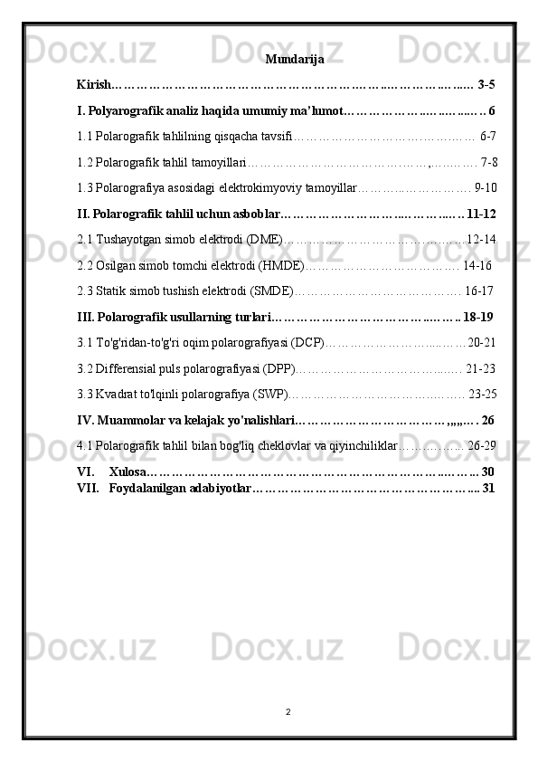 Mundarija
Kirish………………………………………………….……..………….…...… 3-5
I. Polyarografik analiz haqida umumiy ma’lumot………………..…..…...….. 6
1.1 Polarografik tahlilning qisqacha tavsifi………………………….…….…… 6-7
1.2 Polarografik tahlil tamoyillari……………………………….……,…..……. 7-8
1.3 Polarografiya asosidagi elektrokimyoviy tamoyillar………...……………. 9-10
II. Polarografik tahlil uchun asboblar………………………..………..….. 11-12
2.1 Tushayotgan simob elektrodi (DME)…………………………….….……12-14
2.2 Osilgan simob tomchi elektrodi (HMDE)………………………………. 14-16
2.3 Statik simob tushish elektrodi (SMDE)…………………………………. 16-17
III. Polarografik usullarning turlari………………………………..…….. 18-19
3.1 To'g'ridan-to'g'ri oqim polarografiyasi (DCP)…………………….....……20-21
3.2 Differensial puls polarografiyasi (DPP)……………………………....…. 21-23
3.3 Kvadrat to'lqinli polarografiya (SWP)……………………………..…….. 23-25
IV. Muammolar va kelajak yo'nalishlari………………………………,,,,,…. 26
4.1 Polarografik tahlil bilan bog'liq cheklovlar va qiyinchiliklar…….….…... 26-29
VI. Xulosa ……………………………………………………………..……... 30
VII. Foydalanilgan adabiyotlar…………………………………………….... 31
2 