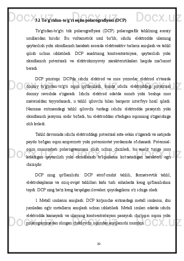 3.1 To'g'ridan-to'g'ri oqim polarografiyasi (DCP)
To'g'ridan-to'g'ri   tok   polarografiyasi   (DCP)   polarografik   tahlilning   asosiy
usullaridan   biridir.   Bu   voltametrik   usul   bo'lib,   ishchi   elektrodda   ularning
qaytarilish yoki oksidlanish harakati asosida elektroaktiv turlarni aniqlash va tahlil
qilish   uchun   ishlatiladi.   DCP   analitning   kontsentratsiyasi,   qaytarilish   yoki
oksidlanish   potentsiali   va   elektrokimyoviy   xarakteristikalari   haqida   ma'lumot
beradi.
DCP   printsipi:   DCPda   ishchi   elektrod   va   mos   yozuvlar   elektrod   o'rtasida
doimiy   to'g'ridan-to'g'ri   oqim   qo'llaniladi,   bunda   ishchi   elektroddagi   potentsial
doimiy   ravishda   o'zgaradi.   Ishchi   elektrod   odatda   simob   yoki   boshqa   mos
materialdan   tayyorlanadi,   u   tahlil   qiluvchi   bilan   barqaror   interfeys   hosil   qiladi.
Namuna   eritmasidagi   tahlil   qiluvchi   turdagi   ishchi   elektrodda   pasayish   yoki
oksidlanish jarayoni sodir bo'ladi, bu elektroddan o'tadigan oqimning o'zgarishiga
olib keladi.
Tahlil davomida ishchi elektroddagi potentsial asta-sekin o'zgaradi va natijada
paydo bo'lgan oqim ampermetr yoki potensiostat yordamida o'lchanadi. Potensial-
oqim   munosabati   polarogrammani   olish   uchun   chiziladi,   bu   analit   turiga   mos
keladigan   qaytarilish   yoki   oksidlanish   to'lqinlarini   ko'rsatadigan   xarakterli   egri
chiziqdir.
DCP   ning   qo'llanilishi:   DCP   atrof-muhit   tahlili,   farmatsevtik   tahlil,
elektrokaplama   va   oziq-ovqat   tahlillari   kabi   turli   sohalarda   keng   qo'llanilishini
topdi. DCP ning ba'zi keng tarqalgan ilovalari quyidagilarni o'z ichiga oladi:
1. Metall   ionlarini   aniqlash:   DCP   ko'pincha   eritmadagi   metall   ionlarini,   shu
jumladan   og'ir   metallarni   aniqlash   uchun   ishlatiladi.   Metall   ionlari   odatda   ishchi
elektrodda   kamayadi   va   ularning   kontsentratsiyasi   pasayish   cho'qqisi   oqimi   yoki
polarogrammadan olingan cheklovchi oqimdan aniqlanishi mumkin.
20 