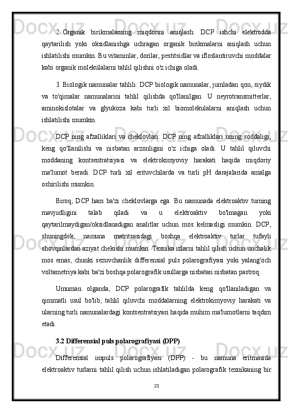 2. Organik   birikmalarning   miqdorini   aniqlash:   DCP   ishchi   elektrodda
qaytarilish   yoki   oksidlanishga   uchragan   organik   birikmalarni   aniqlash   uchun
ishlatilishi mumkin. Bu vitaminlar, dorilar, pestitsidlar va ifloslantiruvchi moddalar
kabi organik molekulalarni tahlil qilishni o'z ichiga oladi.
3. Biologik namunalar tahlili: DCP biologik namunalar, jumladan qon, siydik
va   to'qimalar   namunalarini   tahlil   qilishda   qo'llanilgan.   U   neyrotransmitterlar,
aminokislotalar   va   glyukoza   kabi   turli   xil   biomolekulalarni   aniqlash   uchun
ishlatilishi mumkin.
DCP   ning   afzalliklari   va   cheklovlari:   DCP   ning   afzalliklari   uning   soddaligi,
keng   qo'llanilishi   va   nisbatan   arzonligini   o'z   ichiga   oladi.   U   tahlil   qiluvchi
moddaning   kontsentratsiyasi   va   elektrokimyoviy   harakati   haqida   miqdoriy
ma'lumot   beradi.   DCP   turli   xil   erituvchilarda   va   turli   pH   darajalarida   amalga
oshirilishi mumkin.
Biroq,   DCP   ham   ba'zi   cheklovlarga   ega.   Bu   namunada   elektroaktiv   turning
mavjudligini   talab   qiladi   va   u   elektroaktiv   bo'lmagan   yoki
qaytarilmaydigan/oksidlanadigan   analitlar   uchun   mos   kelmasligi   mumkin.   DCP,
shuningdek,   namuna   matritsasidagi   boshqa   elektroaktiv   turlar   tufayli
shovqinlardan aziyat chekishi mumkin. Texnika izlarni tahlil qilish uchun unchalik
mos   emas,   chunki   sezuvchanlik   differensial   puls   polarografiyasi   yoki   yalang'och
voltametriya kabi ba'zi boshqa polarografik usullarga nisbatan nisbatan pastroq.
Umuman   olganda,   DCP   polarografik   tahlilda   keng   qo'llaniladigan   va
qimmatli   usul   bo'lib,   tahlil   qiluvchi   moddalarning   elektrokimyoviy   harakati   va
ularning turli namunalardagi kontsentratsiyasi haqida muhim ma'lumotlarni taqdim
etadi.
3.2 Differensial puls polarografiyasi (DPP)
Differensial   impuls   polarografiyasi   (DPP)   -   bu   namuna   eritmasida
elektroaktiv turlarni  tahlil  qilish  uchun ishlatiladigan polarografik texnikaning bir
21
