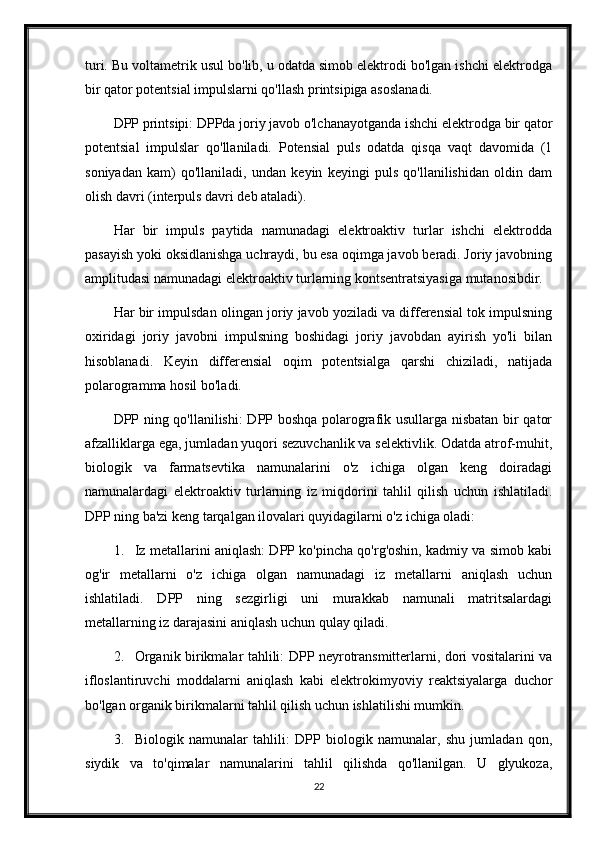 turi. Bu voltametrik usul bo'lib, u odatda simob elektrodi bo'lgan ishchi elektrodga
bir qator potentsial impulslarni qo'llash printsipiga asoslanadi.
DPP printsipi: DPPda joriy javob o'lchanayotganda ishchi elektrodga bir qator
potentsial   impulslar   qo'llaniladi.   Potensial   puls   odatda   qisqa   vaqt   davomida   (1
soniyadan   kam)   qo'llaniladi,   undan   keyin   keyingi   puls   qo'llanilishidan   oldin   dam
olish davri (interpuls davri deb ataladi).
Har   bir   impuls   paytida   namunadagi   elektroaktiv   turlar   ishchi   elektrodda
pasayish yoki oksidlanishga uchraydi, bu esa oqimga javob beradi. Joriy javobning
amplitudasi namunadagi elektroaktiv turlarning kontsentratsiyasiga mutanosibdir.
Har bir impulsdan olingan joriy javob yoziladi va differensial tok impulsning
oxiridagi   joriy   javobni   impulsning   boshidagi   joriy   javobdan   ayirish   yo'li   bilan
hisoblanadi.   Keyin   differensial   oqim   potentsialga   qarshi   chiziladi,   natijada
polarogramma hosil bo'ladi.
DPP ning qo'llanilishi:  DPP boshqa polarografik usullarga nisbatan bir qator
afzalliklarga ega, jumladan yuqori sezuvchanlik va selektivlik. Odatda atrof-muhit,
biologik   va   farmatsevtika   namunalarini   o'z   ichiga   olgan   keng   doiradagi
namunalardagi   elektroaktiv   turlarning   iz   miqdorini   tahlil   qilish   uchun   ishlatiladi.
DPP ning ba'zi keng tarqalgan ilovalari quyidagilarni o'z ichiga oladi:
1. Iz metallarini aniqlash: DPP ko'pincha qo'rg'oshin, kadmiy va simob kabi
og'ir   metallarni   o'z   ichiga   olgan   namunadagi   iz   metallarni   aniqlash   uchun
ishlatiladi.   DPP   ning   sezgirligi   uni   murakkab   namunali   matritsalardagi
metallarning iz darajasini aniqlash uchun qulay qiladi.
2. Organik birikmalar tahlili: DPP neyrotransmitterlarni, dori vositalarini va
ifloslantiruvchi   moddalarni   aniqlash   kabi   elektrokimyoviy   reaktsiyalarga   duchor
bo'lgan organik birikmalarni tahlil qilish uchun ishlatilishi mumkin.
3. Biologik   namunalar   tahlili:   DPP   biologik   namunalar,   shu   jumladan   qon,
siydik   va   to'qimalar   namunalarini   tahlil   qilishda   qo'llanilgan.   U   glyukoza,
22 